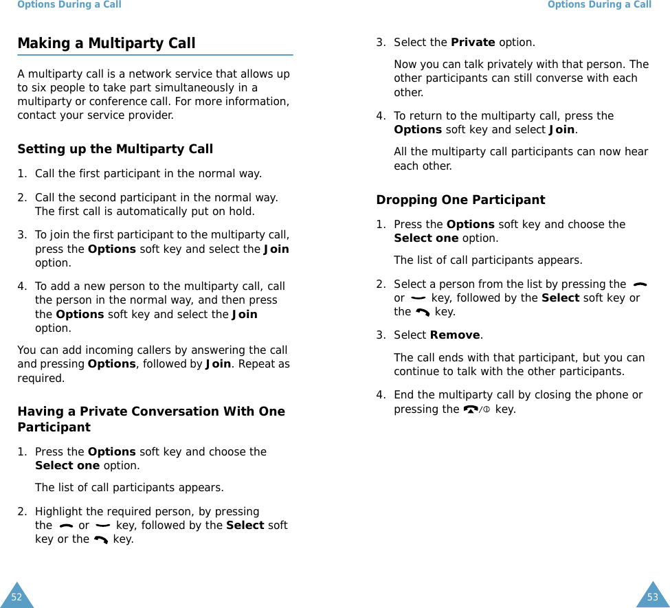 Options During a Call52Making a Multiparty CallA multiparty call is a network service that allows up to six people to take part simultaneously in a multiparty or conference call. For more information, contact your service provider.Setting up the Multiparty Call1. Call the first participant in the normal way.2. Call the second participant in the normal way. The first call is automatically put on hold.3. To join the first participant to the multiparty call, press the Options soft key and select the Join option.4. To add a new person to the multiparty call, call the person in the normal way, and then press the Options soft key and select the Join option.You can add incoming callers by answering the call and pressing Options, followed by Join. Repeat as required.Having a Private Conversation With One Participant1. Press the Options soft key and choose the Select one option. The list of call participants appears.2. Highlight the required person, by pressing the   or   key, followed by the Select soft key or the   key.Options During a Call533. Select the Private option.Now you can talk privately with that person. The other participants can still converse with each other.4. To return to the multiparty call, press the Options soft key and select Join.All the multiparty call participants can now hear each other.Dropping One Participant1. Press the Options soft key and choose the Select one option. The list of call participants appears.2. Select a person from the list by pressing the   or   key, followed by the Select soft key or the  key.3. Select Remove. The call ends with that participant, but you can continue to talk with the other participants.4. End the multiparty call by closing the phone or pressing the   key.