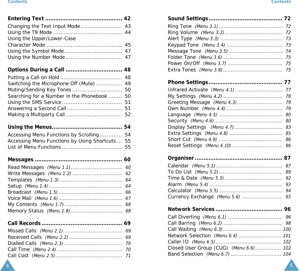 Contents4Entering Text ............................................. 42Changing the Text Input Mode ........................  43Using the T9 Mode ........................................  44Using the Upper/Lower-CaseCharacter Mode ............................................  45Using the Symbol Mode..................................  47Using the Number Mode.................................  47Options During a Call ................................. 48Putting a Call on Hold ....................................  48Switching the Microphone Off (Mute) ...............  49Muting/Sending Key Tones .............................  50Searching for a Number in the Phonebook ........  50Using the SMS Service...................................  51Answering a Second Call ................................  51Making a Multiparty Call.................................  52Using the Menus......................................... 54Accessing Menu Functions by Scrolling ............. 54Accessing Menu Functions by Using Shortcuts ...  55List of Menu Functions ...................................  55Messages ................................................... 60Read Messages  (Menu 1.1)..................................  60Write Messages  (Menu 1.2) .................................  62Templates  (Menu 1.3) .........................................  64Setup  (Menu 1.4) ................................................  64Broadcast  (Menu 1.5)..........................................  66Voice Mail  (Menu 1.6)..........................................  67My Contents  (Menu 1.7) ......................................  68Memory Status  (Menu 1.8)..................................  68Call Records ............................................... 69Missed Calls  (Menu 2.1).......................................  69Received Calls  (Menu 2.2) ...................................  69Dialled Calls  (Menu 2.3) ......................................  70Call Time  (Menu 2.4)...........................................  70Call Cost  (Menu 2.5)............................................  71Contents5Sound Settings........................................... 72Ring Tone  (Menu 3.1)..........................................  72Ring Volume  (Menu 3.2)......................................  72Alert Type  (Menu 3.3) .........................................  73Keypad Tone  (Menu 3.4) .....................................  73Message Tone  (Menu 3.5) ...................................  74Folder Tone  (Menu 3.6) .......................................  75Power On/Off  (Menu 3.7) ....................................  75Extra Tones  (Menu 3.8).......................................  75Phone Settings........................................... 77Infrared Activate  (Menu 4.1) ...............................  77My Settings  (Menu 4.2) .......................................  78Greeting Message  (Menu 4.3)..............................  79Own Number  (Menu 4.4).....................................  79Language  (Menu 4.5) ..........................................  80Security  (Menu 4.6).............................................  80Display Settings   (Menu 4.7)................................  83Extra Settings  (Menu 4.8) ...................................  85Short Cut  (Menu 4.9) ..........................................  86Reset Settings  (Menu 4.10) .................................  86Organiser................................................... 87Calendar  (Menu 5.1)............................................  87To Do List  (Menu 5.2)..........................................  89Time &amp; Date  (Menu 5.3) ......................................  92Alarm  (Menu 5.4) ................................................  93Calculator  (Menu 5.5)..........................................  94Currency Exchange  (Menu 5.6) ...........................  95Network Services....................................... 96Call Diverting  (Menu 6.1) ....................................  96Call Barring  (Menu 6.2) .......................................  98Call Waiting  (Menu 6.3)...................................... 100Network Selection  (Menu 6.4) ............................ 101Caller ID  (Menu 6.5)........................................... 102Closed User Group (CUG)  (Menu 6.6)................. 102Band Selection  (Menu 6.7) ................................. 104