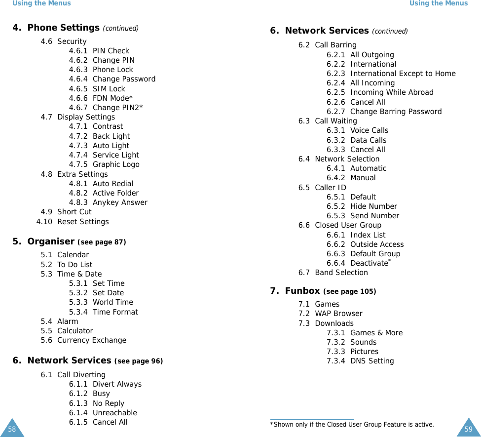Using the Menus584.  Phone Settings (continued)4.6  Security4.6.1  PIN Check4.6.2  Change PIN4.6.3  Phone Lock4.6.4  Change Password4.6.5  SIM Lock4.6.6  FDN Mode*4.6.7  Change PIN2*4.7  Display Settings4.7.1  Contrast4.7.2  Back Light4.7.3  Auto Light4.7.4  Service Light4.7.5  Graphic Logo4.8  Extra Settings4.8.1  Auto Redial4.8.2  Active Folder4.8.3  Anykey Answer4.9  Short Cut4.10  Reset Settings5.  Organiser (see page 87)5.1  Calendar5.2  To Do List5.3  Time &amp; Date5.3.1  Set Time5.3.2  Set Date5.3.3  World Time5.3.4  Time Format5.4  Alarm5.5  Calculator5.6  Currency Exchange6.  Network Services (see page 96)6.1  Call Diverting6.1.1  Divert Always6.1.2  Busy6.1.3  No Reply6.1.4  Unreachable6.1.5  Cancel AllUsing the Menus596.  Network Services (continued)6.2  Call Barring 6.2.1  All Outgoing6.2.2  International6.2.3  International Except to Home6.2.4  All Incoming6.2.5  Incoming While Abroad6.2.6  Cancel All6.2.7  Change Barring Password6.3  Call Waiting6.3.1  Voice Calls6.3.2  Data Calls6.3.3  Cancel All6.4  Network Selection6.4.1  Automatic6.4.2  Manual6.5  Caller ID6.5.1  Default6.5.2  Hide Number6.5.3  Send Number6.6  Closed User Group6.6.1  Index List6.6.2  Outside Access6.6.3  Default Group6.6.4  Deactivate*6.7  Band Selection7.  Funbox (see page 105)7.1  Games7.2  WAP Browser7.3  Downloads7.3.1  Games &amp; More7.3.2  Sounds7.3.3  Pictures7.3.4  DNS Setting*Shown only if the Closed User Group Feature is active.