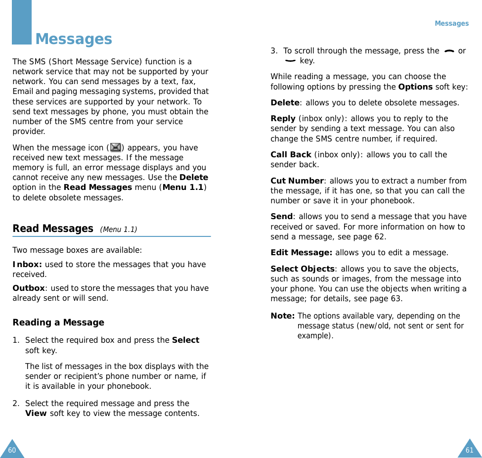 60MessagesThe SMS (Short Message Service) function is a network service that may not be supported by your network. You can send messages by a text, fax, Email and paging messaging systems, provided that these services are supported by your network. To send text messages by phone, you must obtain the number of the SMS centre from your service provider.When the message icon ( ) appears, you have received new text messages. If the message memory is full, an error message displays and you cannot receive any new messages. Use the Delete option in the Read Messages menu (Menu 1.1) to delete obsolete messages.Read Messages  (Menu 1.1)Two message boxes are available:Inbox: used to store the messages that you have received.Outbox: used to store the messages that you have already sent or will send.Reading a Message1. Select the required box and press the Select soft key. The list of messages in the box displays with the sender or recipient&rsquo;s phone number or name, if it is available in your phonebook.2. Select the required message and press the View soft key to view the message contents.Messages613. To scroll through the message, press the   or  key.While reading a message, you can choose the following options by pressing the Options soft key:Delete: allows you to delete obsolete messages.Reply (inbox only): allows you to reply to the sender by sending a text message. You can also change the SMS centre number, if required.Call Back (inbox only): allows you to call the sender back.Cut Number: allows you to extract a number from the message, if it has one, so that you can call the number or save it in your phonebook.Send: allows you to send a message that you have received or saved. For more information on how to send a message, see page 62.Edit Message: allows you to edit a message.Select Objects: allows you to save the objects, such as sounds or images, from the message into your phone. You can use the objects when writing a message; for details, see page 63. Note: The options available vary, depending on the message status (new/old, not sent or sent for example).