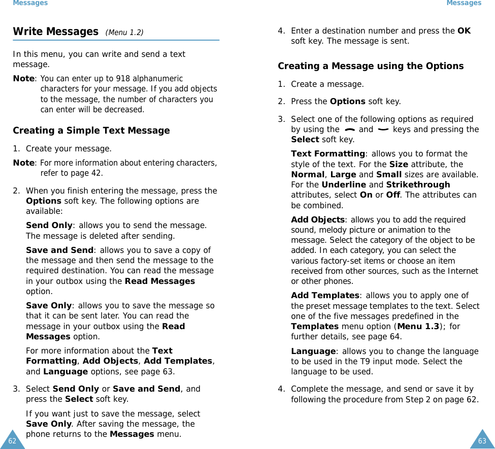 Messages62Write Messages  (Menu 1.2)In this menu, you can write and send a text message.Note: You can enter up to 918 alphanumeric characters for your message. If you add objects to the message, the number of characters you can enter will be decreased.Creating a Simple Text Message1. Create your message.Note: For more information about entering characters, refer to page 42.2. When you finish entering the message, press the Options soft key. The following options are available:Send Only: allows you to send the message. The message is deleted after sending.Save and Send: allows you to save a copy of the message and then send the message to the required destination. You can read the message in your outbox using the Read Messages option. Save Only: allows you to save the message so that it can be sent later. You can read the message in your outbox using the Read Messages option.For more information about the Text Formatting, Add Objects, Add Templates, and Language options, see page 63.3. Select Send Only or Save and Send, and press the Select soft key.If you want just to save the message, select Save Only. After saving the message, the phone returns to the Messages menu.Messages634. Enter a destination number and press the OK soft key. The message is sent.Creating a Message using the Options1. Create a message.2. Press the Options soft key.3. Select one of the following options as required by using the   and   keys and pressing the Select soft key.Text Formatting: allows you to format the style of the text. For the Size attribute, the Normal, Large and Small sizes are available. For the Underline and Strikethrough attributes, select On or Off. The attributes can be combined.Add Objects: allows you to add the required sound, melody picture or animation to the message. Select the category of the object to be added. In each category, you can select the various factory-set items or choose an item received from other sources, such as the Internet or other phones.Add Templates: allows you to apply one of the preset message templates to the text. Select one of the five messages predefined in the Templates menu option (Menu 1.3); for further details, see page 64.Language: allows you to change the language to be used in the T9 input mode. Select the language to be used. 4. Complete the message, and send or save it by following the procedure from Step 2 on page 62. 