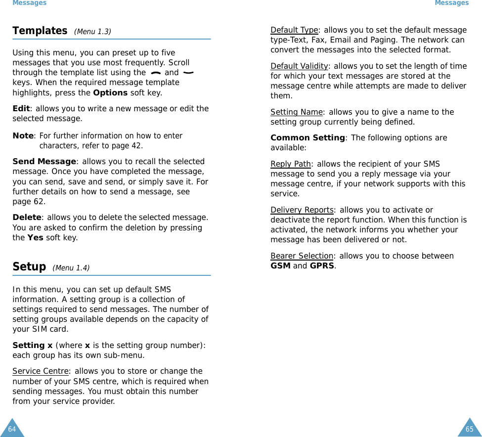 Messages64Templates  (Menu 1.3)Using this menu, you can preset up to five messages that you use most frequently. Scroll through the template list using the   and   keys. When the required message template highlights, press the Options soft key.Edit: allows you to write a new message or edit the selected message.Note: For further information on how to enter characters, refer to page 42.Send Message: allows you to recall the selected message. Once you have completed the message, you can send, save and send, or simply save it. For further details on how to send a message, see page 62.Delete: allows you to delete the selected message. You are asked to confirm the deletion by pressing the Yes soft key.Setup  (Menu 1.4)In this menu, you can set up default SMS information. A setting group is a collection of settings required to send messages. The number of setting groups available depends on the capacity of your SIM card. Setting x (where x is the setting group number): each group has its own sub-menu.Service Centre: allows you to store or change the number of your SMS centre, which is required when sending messages. You must obtain this number from your service provider.Messages65Default Type: allows you to set the default message type-Text, Fax, Email and Paging. The network can convert the messages into the selected format.Default Validity: allows you to set the length of time for which your text messages are stored at the message centre while attempts are made to deliver them.Setting Name: allows you to give a name to the setting group currently being defined.Common Setting: The following options are available:Reply Path: allows the recipient of your SMS message to send you a reply message via your message centre, if your network supports with this service.Delivery Reports: allows you to activate or deactivate the report function. When this function is activated, the network informs you whether your message has been delivered or not.Bearer Selection: allows you to choose between GSM and GPRS. 
