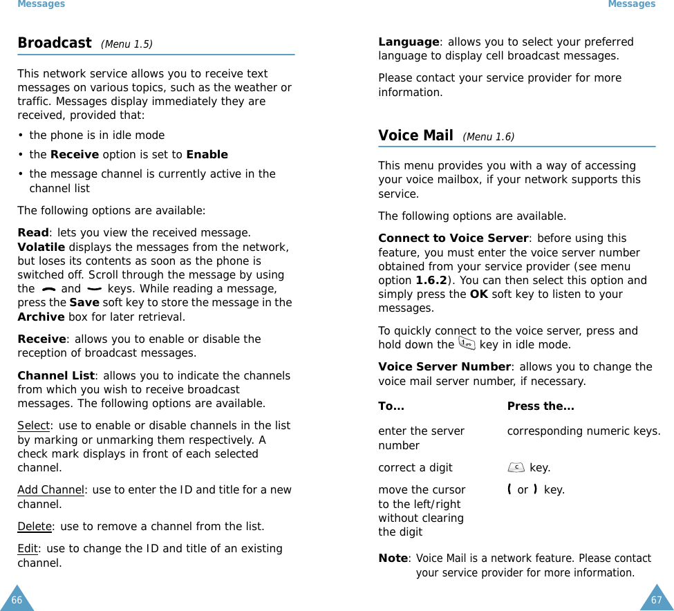 Messages66Broadcast  (Menu 1.5)This network service allows you to receive text messages on various topics, such as the weather or traffic. Messages display immediately they are received, provided that: &bull; the phone is in idle mode &bull; the Receive option is set to Enable &bull; the message channel is currently active in the channel listThe following options are available:Read: lets you view the received message. Volatile displays the messages from the network, but loses its contents as soon as the phone is switched off. Scroll through the message by using the   and   keys. While reading a message, press the Save soft key to store the message in the Archive box for later retrieval.Receive: allows you to enable or disable the reception of broadcast messages.Channel List: allows you to indicate the channels from which you wish to receive broadcast messages. The following options are available.Select: use to enable or disable channels in the list by marking or unmarking them respectively. A check mark displays in front of each selected channel.Add Channel: use to enter the ID and title for a new channel.Delete: use to remove a channel from the list.Edit: use to change the ID and title of an existing channel.Messages67Language: allows you to select your preferred language to display cell broadcast messages.Please contact your service provider for more information.Voice Mail  (Menu 1.6)This menu provides you with a way of accessing your voice mailbox, if your network supports this service. The following options are available.Connect to Voice Server: before using this feature, you must enter the voice server number obtained from your service provider (see menu option 1.6.2). You can then select this option and simply press the OK soft key to listen to your messages. To quickly connect to the voice server, press and hold down the   key in idle mode.Voice Server Number: allows you to change the voice mail server number, if necessary.Note: Voice Mail is a network feature. Please contact your service provider for more information.To... Press the...enter the server number corresponding numeric keys.correct a digit  key.move the cursor to the left/right without clearing the digit or   key.