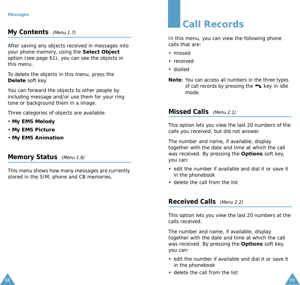 Messages68My Contents  (Menu 1.7)After saving any objects received in messages into your phone memory, using the Select Object option (see page 61), you can see the objects in this menu.To delete the objects in this menu, press the Delete soft key. You can forward the objects to other people by including message and/or use them for your ring tone or background them in a image.Three categories of objects are available: &bull; My EMS Melody&bull; My EMS Picture&bull; My EMS AnimationMemory Status  (Menu 1.8)This menu shows how many messages are currently stored in the SIM, phone and CB memories.69Call RecordsIn this menu, you can view the following phone calls that are:&bull; missed&bull; received&bull; dialledNote: You can access all numbers in the three types of call records by pressing the  key in idle mode.Missed Calls  (Menu 2.1)This option lets you view the last 20 numbers of the calls you received, but did not answer. The number and name, if available, display together with the date and time at which the call was received. By pressing the Options soft key, you can:&bull; edit the number if available and dial it or save it in the phonebook&bull; delete the call from the listReceived Calls  (Menu 2.2)This option lets you view the last 20 numbers at the calls received. The number and name, if available, display together with the date and time at which the call was received. By pressing the Options soft key, you can:&bull; edit the number if available and dial it or save it in the phonebook&bull; delete the call from the list