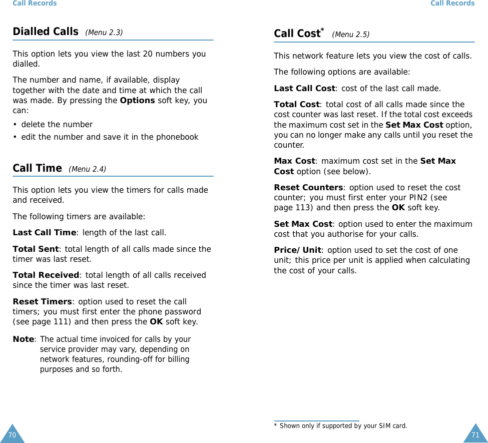 Call Records70Dialled Calls  (Menu 2.3)This option lets you view the last 20 numbers you dialled. The number and name, if available, display together with the date and time at which the call was made. By pressing the Options soft key, you can:&bull; delete the number &bull; edit the number and save it in the phonebookCall Time  (Menu 2.4)This option lets you view the timers for calls made and received. The following timers are available:Last Call Time: length of the last call.Total Sent: total length of all calls made since the timer was last reset.Total Received: total length of all calls received since the timer was last reset.Reset Timers: option used to reset the call timers; you must first enter the phone password (see page 111) and then press the OK soft key.Note: The actual time invoiced for calls by your service provider may vary, depending on network features, rounding-off for billing purposes and so forth.Call Records71Call Cost*  (Menu 2.5)This network feature lets you view the cost of calls. The following options are available:Last Call Cost: cost of the last call made.Total Cost: total cost of all calls made since the cost counter was last reset. If the total cost exceeds the maximum cost set in the Set Max Cost option, you can no longer make any calls until you reset the counter.Max Cost: maximum cost set in the Set Max Cost option (see below).Reset Counters: option used to reset the cost counter; you must first enter your PIN2 (see page 113) and then press the OK soft key.Set Max Cost: option used to enter the maximum cost that you authorise for your calls.Price/Unit: option used to set the cost of one unit; this price per unit is applied when calculating the cost of your calls. * Shown only if supported by your SIM card.