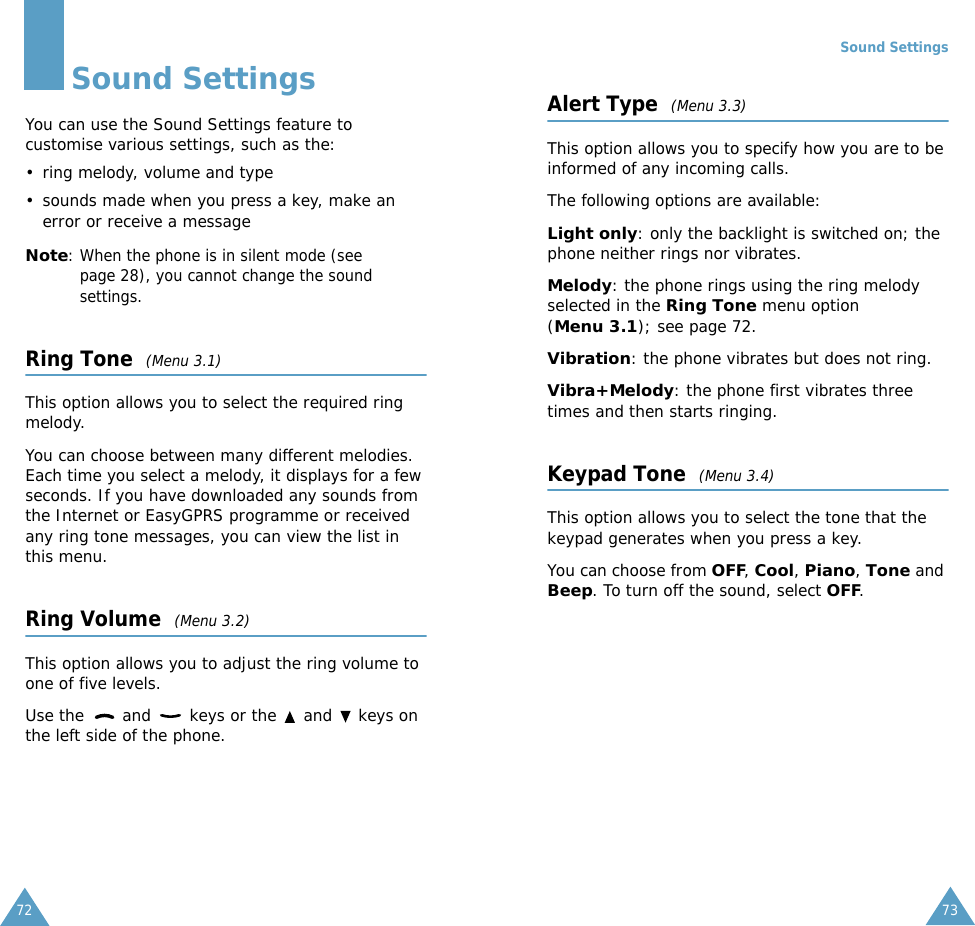 72Sound SettingsYou can use the Sound Settings feature to customise various settings, such as the:&bull; ring melody, volume and type&bull; sounds made when you press a key, make an error or receive a messageNote: When the phone is in silent mode (see page 28), you cannot change the sound settings.Ring Tone  (Menu 3.1)This option allows you to select the required ring melody. You can choose between many different melodies. Each time you select a melody, it displays for a few seconds. If you have downloaded any sounds from the Internet or EasyGPRS programme or received any ring tone messages, you can view the list in this menu. Ring Volume  (Menu 3.2)This option allows you to adjust the ring volume to one of five levels. Use the   and   keys or the   and   keys on the left side of the phone. Sound Settings73Alert Type  (Menu 3.3)This option allows you to specify how you are to be informed of any incoming calls. The following options are available:Light only: only the backlight is switched on; the phone neither rings nor vibrates.Melody: the phone rings using the ring melody selected in the Ring Tone menu option (Menu 3.1); see page 72.Vibration: the phone vibrates but does not ring. Vibra+Melody: the phone first vibrates three times and then starts ringing.Keypad Tone  (Menu 3.4)This option allows you to select the tone that the keypad generates when you press a key. You can choose from OFF, Cool, Piano, Tone and Beep. To turn off the sound, select OFF. 