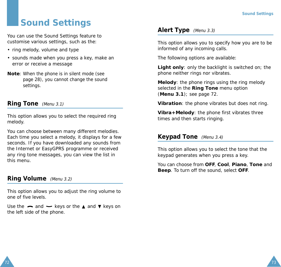 72Sound SettingsYou can use the Sound Settings feature to customise various settings, such as the:• ring melody, volume and type• sounds made when you press a key, make an error or receive a messageNote: When the phone is in silent mode (see page 28), you cannot change the sound settings.Ring Tone  (Menu 3.1)This option allows you to select the required ring melody. You can choose between many different melodies. Each time you select a melody, it displays for a few seconds. If you have downloaded any sounds from the Internet or EasyGPRS programme or received any ring tone messages, you can view the list in this menu. Ring Volume  (Menu 3.2)This option allows you to adjust the ring volume to one of five levels. Use the   and   keys or the   and   keys on the left side of the phone. Sound Settings73Alert Type  (Menu 3.3)This option allows you to specify how you are to be informed of any incoming calls. The following options are available:Light only: only the backlight is switched on; the phone neither rings nor vibrates.Melody: the phone rings using the ring melody selected in the Ring Tone menu option (Menu 3.1); see page 72.Vibration: the phone vibrates but does not ring. Vibra+Melody: the phone first vibrates three times and then starts ringing.Keypad Tone  (Menu 3.4)This option allows you to select the tone that the keypad generates when you press a key. You can choose from OFF, Cool, Piano, Tone and Beep. To turn off the sound, select OFF. 