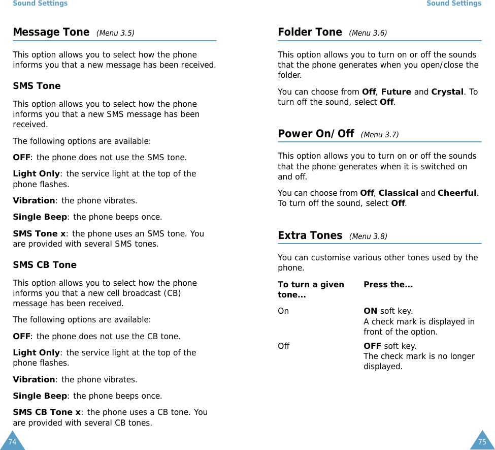 Sound Settings74Message Tone  (Menu 3.5)This option allows you to select how the phone informs you that a new message has been received.SMS ToneThis option allows you to select how the phone informs you that a new SMS message has been received.The following options are available:OFF: the phone does not use the SMS tone.Light Only: the service light at the top of the phone flashes.Vibration: the phone vibrates.Single Beep: the phone beeps once. SMS Tone x: the phone uses an SMS tone. You are provided with several SMS tones.SMS CB ToneThis option allows you to select how the phone informs you that a new cell broadcast (CB) message has been received.The following options are available:OFF: the phone does not use the CB tone.Light Only: the service light at the top of the phone flashes.Vibration: the phone vibrates.Single Beep: the phone beeps once. SMS CB Tone x: the phone uses a CB tone. You are provided with several CB tones.Sound Settings75Folder Tone  (Menu 3.6)This option allows you to turn on or off the sounds that the phone generates when you open/close the folder.  You can choose from Off, Future and Crystal. To turn off the sound, select Off. Power On/Off  (Menu 3.7)This option allows you to turn on or off the sounds that the phone generates when it is switched on and off.  You can choose from Off, Classical and Cheerful. To turn off the sound, select Off. Extra Tones  (Menu 3.8)You can customise various other tones used by the phone. To turn a given tone... Press the...OnON soft key.A check mark is displayed in front of the option.OffOFF soft key.The check mark is no longer displayed.