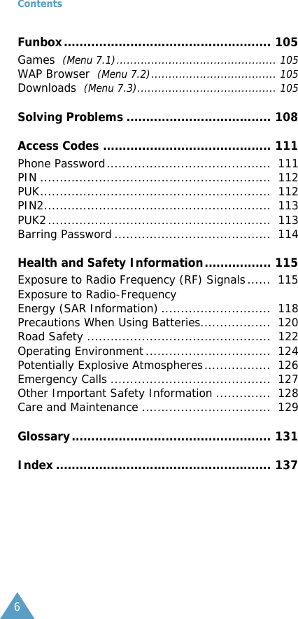 Contents6Funbox..................................................... 105Games  (Menu 7.1).............................................. 105WAP Browser  (Menu 7.2).................................... 105Downloads  (Menu 7.3)........................................ 105Solving Problems ..................................... 108Access Codes ........................................... 111Phone Password..........................................  111PIN ...........................................................  112PUK...........................................................  112PIN2..........................................................  113PUK2.........................................................  113Barring Password ........................................  114Health and Safety Information................. 115Exposure to Radio Frequency (RF) Signals......  115Exposure to Radio-FrequencyEnergy (SAR Information) ............................  118Precautions When Using Batteries..................  120Road Safety ...............................................  122Operating Environment................................  124Potentially Explosive Atmospheres.................  126Emergency Calls .........................................  127Other Important Safety Information ..............  128Care and Maintenance .................................  129Glossary................................................... 131Index ....................................................... 137