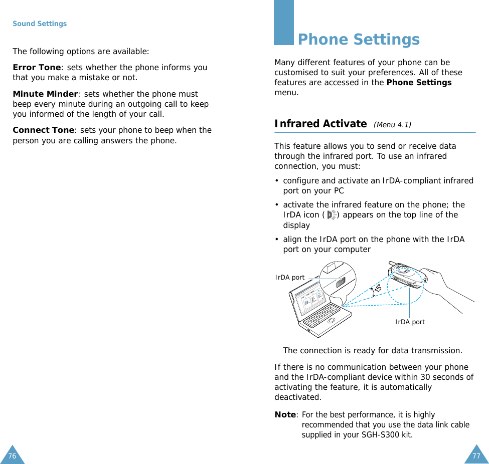 Sound Settings76The following options are available:Error Tone: sets whether the phone informs you that you make a mistake or not. Minute Minder: sets whether the phone must beep every minute during an outgoing call to keep you informed of the length of your call.Connect Tone: sets your phone to beep when the person you are calling answers the phone.77Phone SettingsMany different features of your phone can be customised to suit your preferences. All of these features are accessed in the Phone Settings menu.Infrared Activate  (Menu 4.1)This feature allows you to send or receive data through the infrared port. To use an infrared connection, you must:&bull; configure and activate an IrDA-compliant infrared port on your PC&bull; activate the infrared feature on the phone; the IrDA icon ( ) appears on the top line of the display&bull; align the IrDA port on the phone with the IrDA port on your computerThe connection is ready for data transmission.If there is no communication between your phone and the IrDA-compliant device within 30 seconds of activating the feature, it is automatically deactivated.Note: For the best performance, it is highly recommended that you use the data link cable supplied in your SGH-S300 kit.15IrDA portIrDA port