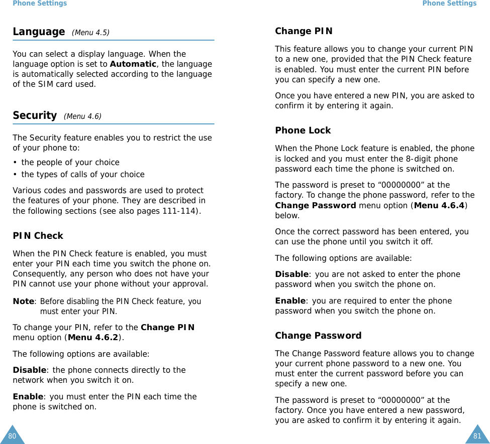 Phone Settings80Language  (Menu 4.5)You can select a display language. When the language option is set to Automatic, the language is automatically selected according to the language of the SIM card used.Security  (Menu 4.6)The Security feature enables you to restrict the use of your phone to:&bull; the people of your choice&bull; the types of calls of your choiceVarious codes and passwords are used to protect the features of your phone. They are described in the following sections (see also pages 111-114).PIN CheckWhen the PIN Check feature is enabled, you must enter your PIN each time you switch the phone on. Consequently, any person who does not have your PIN cannot use your phone without your approval.Note: Before disabling the PIN Check feature, you must enter your PIN.To change your PIN, refer to the Change PIN menu option (Menu 4.6.2).The following options are available:Disable: the phone connects directly to the network when you switch it on.Enable: you must enter the PIN each time the phone is switched on.Phone Settings81Change PINThis feature allows you to change your current PIN to a new one, provided that the PIN Check feature is enabled. You must enter the current PIN before you can specify a new one.Once you have entered a new PIN, you are asked to confirm it by entering it again.Phone LockWhen the Phone Lock feature is enabled, the phone is locked and you must enter the 8-digit phone password each time the phone is switched on.The password is preset to &ldquo;00000000&rdquo; at the factory. To change the phone password, refer to the Change Password menu option (Menu 4.6.4) below.Once the correct password has been entered, you can use the phone until you switch it off.The following options are available:Disable: you are not asked to enter the phone password when you switch the phone on.Enable: you are required to enter the phone password when you switch the phone on.Change PasswordThe Change Password feature allows you to change your current phone password to a new one. You must enter the current password before you can specify a new one.The password is preset to &ldquo;00000000&rdquo; at the factory. Once you have entered a new password, you are asked to confirm it by entering it again.