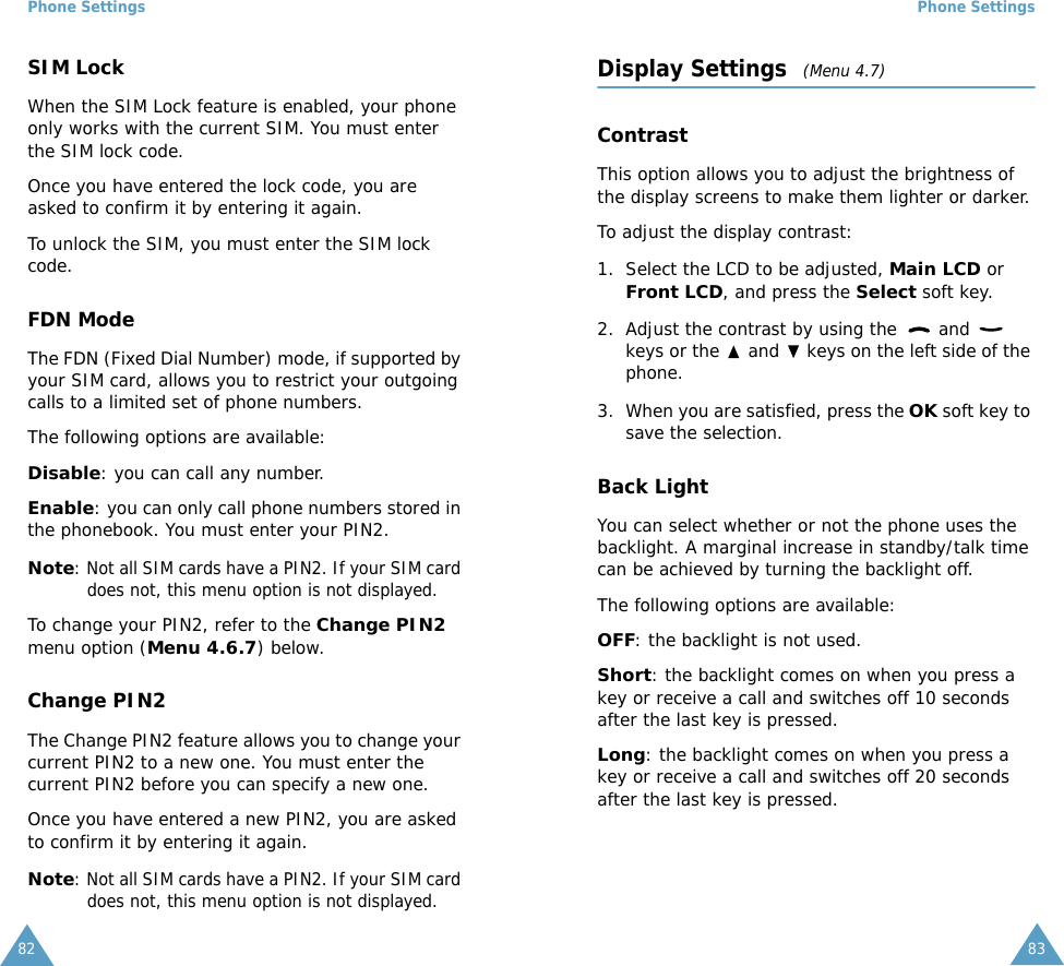 Phone Settings82SIM LockWhen the SIM Lock feature is enabled, your phone only works with the current SIM. You must enter the SIM lock code.Once you have entered the lock code, you are asked to confirm it by entering it again.To unlock the SIM, you must enter the SIM lock code.FDN ModeThe FDN (Fixed Dial Number) mode, if supported by your SIM card, allows you to restrict your outgoing calls to a limited set of phone numbers.The following options are available:Disable: you can call any number.Enable: you can only call phone numbers stored in the phonebook. You must enter your PIN2.Note: Not all SIM cards have a PIN2. If your SIM card does not, this menu option is not displayed.To change your PIN2, refer to the Change PIN2 menu option (Menu 4.6.7) below.Change PIN2The Change PIN2 feature allows you to change your current PIN2 to a new one. You must enter the current PIN2 before you can specify a new one.Once you have entered a new PIN2, you are asked to confirm it by entering it again.Note: Not all SIM cards have a PIN2. If your SIM card does not, this menu option is not displayed.Phone Settings83Display Settings   (Menu 4.7)ContrastThis option allows you to adjust the brightness of the display screens to make them lighter or darker.To adjust the display contrast:1. Select the LCD to be adjusted, Main LCD or Front LCD, and press the Select soft key.2. Adjust the contrast by using the   and   keys or the   and   keys on the left side of the phone.3. When you are satisfied, press the OK soft key to save the selection.Back LightYou can select whether or not the phone uses the backlight. A marginal increase in standby/talk time can be achieved by turning the backlight off.The following options are available:OFF: the backlight is not used.Short: the backlight comes on when you press a key or receive a call and switches off 10 seconds after the last key is pressed.Long: the backlight comes on when you press a key or receive a call and switches off 20 seconds after the last key is pressed.