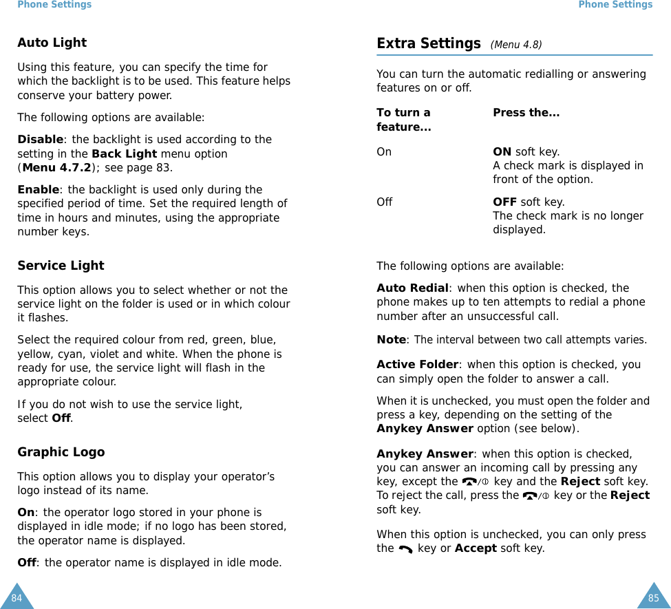 Phone Settings84Auto LightUsing this feature, you can specify the time for which the backlight is to be used. This feature helps conserve your battery power.The following options are available:Disable: the backlight is used according to the setting in the Back Light menu option (Menu 4.7.2); see page 83.Enable: the backlight is used only during the specified period of time. Set the required length of time in hours and minutes, using the appropriate number keys.Service LightThis option allows you to select whether or not the service light on the folder is used or in which colour it flashes. Select the required colour from red, green, blue, yellow, cyan, violet and white. When the phone is ready for use, the service light will flash in the appropriate colour.If you do not wish to use the service light, select Off.Graphic LogoThis option allows you to display your operator&rsquo;s logo instead of its name.On: the operator logo stored in your phone is displayed in idle mode; if no logo has been stored, the operator name is displayed.Off: the operator name is displayed in idle mode.Phone Settings85Extra Settings  (Menu 4.8)You can turn the automatic redialling or answering features on or off. The following options are available:Auto Redial: when this option is checked, the phone makes up to ten attempts to redial a phone number after an unsuccessful call.Note: The interval between two call attempts varies.Active Folder: when this option is checked, you can simply open the folder to answer a call.When it is unchecked, you must open the folder and press a key, depending on the setting of the Anykey Answer option (see below).Anykey Answer: when this option is checked, you can answer an incoming call by pressing any key, except the   key and the Reject soft key. To reject the call, press the   key or the Reject soft key. When this option is unchecked, you can only press the   key or Accept soft key.To turn a feature... Press the...OnON soft key.A check mark is displayed in front of the option.OffOFF soft key.The check mark is no longer displayed.
