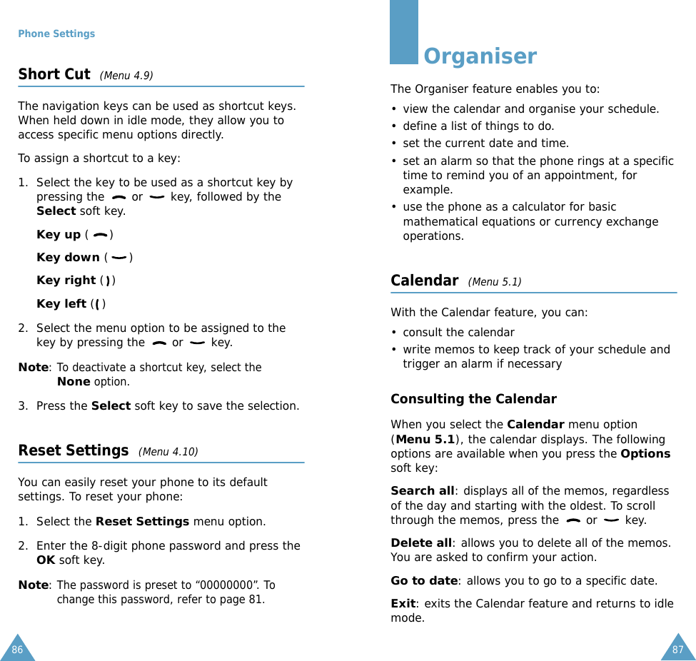 Phone Settings86Short Cut  (Menu 4.9)The navigation keys can be used as shortcut keys. When held down in idle mode, they allow you to access specific menu options directly.To assign a shortcut to a key:1. Select the key to be used as a shortcut key by pressing the   or   key, followed by the Select soft key.Key up ()Key down ()Key right ()Key left () 2. Select the menu option to be assigned to the key by pressing the   or   key.Note: To deactivate a shortcut key, select the None option.3. Press the Select soft key to save the selection.Reset Settings  (Menu 4.10)You can easily reset your phone to its default settings. To reset your phone:1. Select the Reset Settings menu option.2. Enter the 8-digit phone password and press the OK soft key.Note: The password is preset to &ldquo;00000000&rdquo;. To change this password, refer to page 81.87OrganiserThe Organiser feature enables you to:&bull; view the calendar and organise your schedule.&bull; define a list of things to do.&bull; set the current date and time.&bull; set an alarm so that the phone rings at a specific time to remind you of an appointment, for example.&bull; use the phone as a calculator for basic mathematical equations or currency exchange operations. Calendar  (Menu 5.1)With the Calendar feature, you can:&bull; consult the calendar&bull; write memos to keep track of your schedule and trigger an alarm if necessaryConsulting the CalendarWhen you select the Calendar menu option (Menu 5.1), the calendar displays. The following options are available when you press the Options soft key:Search all: displays all of the memos, regardless of the day and starting with the oldest. To scroll through the memos, press the   or   key.Delete all: allows you to delete all of the memos. You are asked to confirm your action.Go to date: allows you to go to a specific date.Exit: exits the Calendar feature and returns to idle mode.