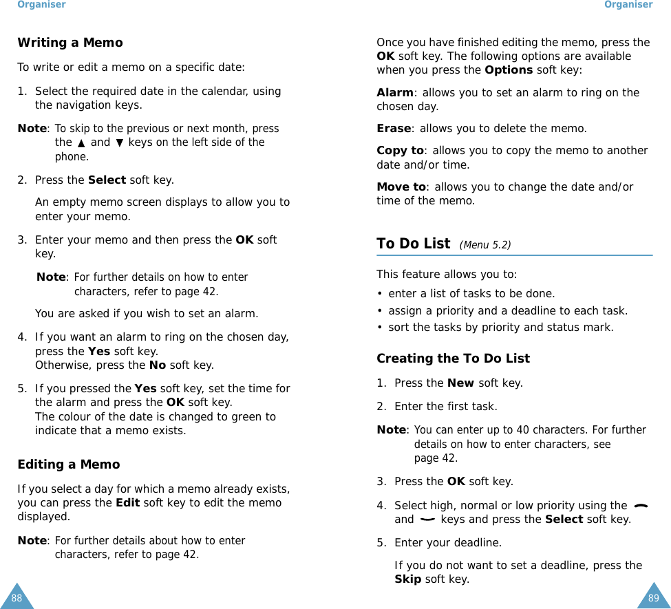 Organiser88Writing a MemoTo write or edit a memo on a specific date:1. Select the required date in the calendar, using the navigation keys.Note: To skip to the previous or next month, press the   and   keys on the left side of the phone.2. Press the Select soft key. An empty memo screen displays to allow you to enter your memo.3. Enter your memo and then press the OK soft key.     Note: For further details on how to enter characters, refer to page 42.You are asked if you wish to set an alarm.4. If you want an alarm to ring on the chosen day, press the Yes soft key. Otherwise, press the No soft key.5. If you pressed the Yes soft key, set the time for the alarm and press the OK soft key.The colour of the date is changed to green to indicate that a memo exists.Editing a MemoIf you select a day for which a memo already exists, you can press the Edit soft key to edit the memo displayed.Note: For further details about how to enter characters, refer to page 42.Organiser89Once you have finished editing the memo, press the OK soft key. The following options are available when you press the Options soft key:Alarm: allows you to set an alarm to ring on the chosen day.Erase: allows you to delete the memo.Copy to: allows you to copy the memo to another date and/or time.Move to: allows you to change the date and/or time of the memo.To Do List  (Menu 5.2)This feature allows you to:&bull; enter a list of tasks to be done.&bull; assign a priority and a deadline to each task.&bull; sort the tasks by priority and status mark.Creating the To Do List1. Press the New soft key.2. Enter the first task.Note: You can enter up to 40 characters. For further details on how to enter characters, see page 42.3. Press the OK soft key.4. Select high, normal or low priority using the   and   keys and press the Select soft key.5. Enter your deadline. If you do not want to set a deadline, press the Skip soft key.