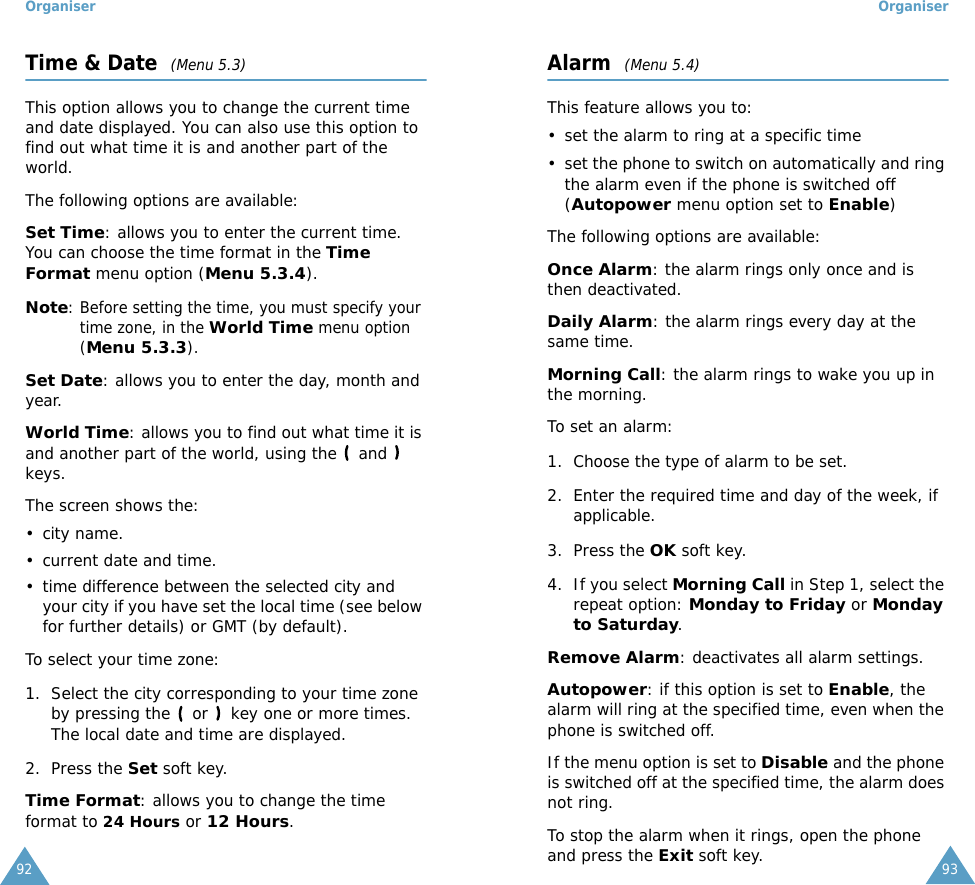 Organiser92Time &amp; Date  (Menu 5.3)This option allows you to change the current time and date displayed. You can also use this option to find out what time it is and another part of the world.The following options are available:Set Time: allows you to enter the current time. You can choose the time format in the Time Format menu option (Menu 5.3.4).Note: Before setting the time, you must specify your time zone, in the World Time menu option (Menu 5.3.3).Set Date: allows you to enter the day, month and year. World Time: allows you to find out what time it is and another part of the world, using the   and   keys.The screen shows the:&bull; city name.&bull; current date and time.&bull; time difference between the selected city and your city if you have set the local time (see below for further details) or GMT (by default).To select your time zone:1. Select the city corresponding to your time zone by pressing the   or   key one or more times.The local date and time are displayed.2. Press the Set soft key.Time Format: allows you to change the time format to 24 Hours or 12 Hours.Organiser93Alarm  (Menu 5.4)This feature allows you to:&bull; set the alarm to ring at a specific time&bull; set the phone to switch on automatically and ring the alarm even if the phone is switched off (Autopower menu option set to Enable)The following options are available:Once Alarm: the alarm rings only once and is then deactivated.Daily Alarm: the alarm rings every day at the same time.Morning Call: the alarm rings to wake you up in the morning.To set an alarm:1. Choose the type of alarm to be set.2. Enter the required time and day of the week, if applicable.3. Press the OK soft key.4. If you select Morning Call in Step 1, select the repeat option: Monday to Friday or Monday to Saturday.Remove Alarm: deactivates all alarm settings.Autopower: if this option is set to Enable, the alarm will ring at the specified time, even when the phone is switched off. If the menu option is set to Disable and the phone is switched off at the specified time, the alarm does not ring.To stop the alarm when it rings, open the phone and press the Exit soft key.