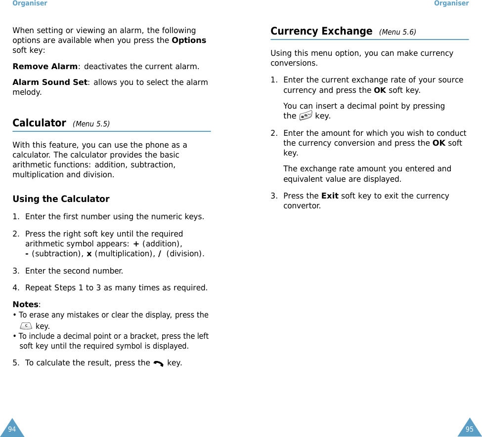 Organiser94When setting or viewing an alarm, the following options are available when you press the Options soft key:Remove Alarm: deactivates the current alarm. Alarm Sound Set: allows you to select the alarm melody. Calculator  (Menu 5.5)With this feature, you can use the phone as a calculator. The calculator provides the basic arithmetic functions: addition, subtraction, multiplication and division.Using the Calculator1. Enter the first number using the numeric keys.2. Press the right soft key until the required arithmetic symbol appears: + (addition), - (subtraction), x (multiplication), / (division).3. Enter the second number.4. Repeat Steps 1 to 3 as many times as required.Notes: &bull; To erase any mistakes or clear the display, press the  key.&bull; To include a decimal point or a bracket, press the left soft key until the required symbol is displayed.5. To calculate the result, press the   key.Organiser95Currency Exchange  (Menu 5.6)Using this menu option, you can make currency conversions.1. Enter the current exchange rate of your source currency and press the OK soft key.You can insert a decimal point by pressing the  key.2. Enter the amount for which you wish to conduct the currency conversion and press the OK soft key.The exchange rate amount you entered and equivalent value are displayed.3. Press the Exit soft key to exit the currency convertor.