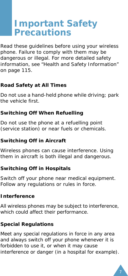 7Important Safety PrecautionsRead these guidelines before using your wireless phone. Failure to comply with them may be dangerous or illegal. For more detailed safety information, see &ldquo;Health and Safety Information&rdquo; on page 115.Road Safety at All TimesDo not use a hand-held phone while driving; park the vehicle first. Switching Off When RefuellingDo not use the phone at a refuelling point (service station) or near fuels or chemicals.Switching Off in AircraftWireless phones can cause interference. Using them in aircraft is both illegal and dangerous.Switching Off in HospitalsSwitch off your phone near medical equipment.Follow any regulations or rules in force.InterferenceAll wireless phones may be subject to interference, which could affect their performance.Special RegulationsMeet any special regulations in force in any area and always switch off your phone whenever it is forbidden to use it, or when it may cause interference or danger (in a hospital for example).