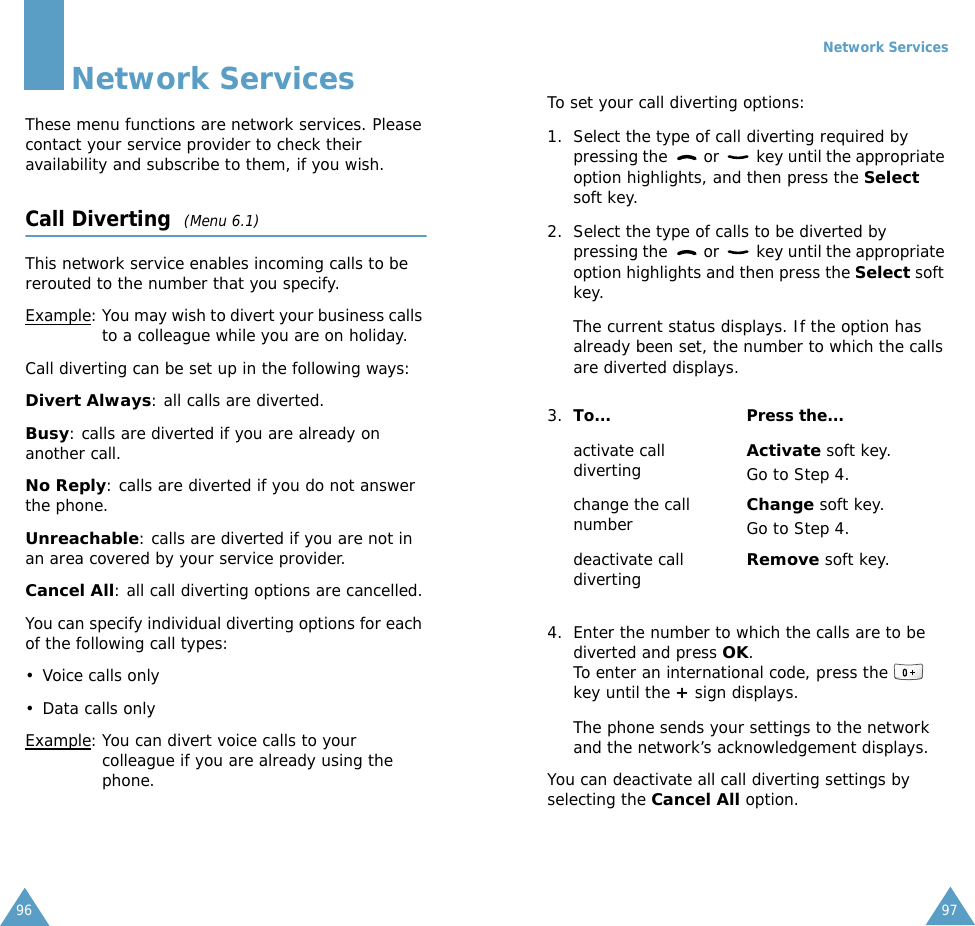 96Network ServicesThese menu functions are network services. Please contact your service provider to check their availability and subscribe to them, if you wish.Call Diverting  (Menu 6.1)This network service enables incoming calls to be rerouted to the number that you specify.Example: You may wish to divert your business calls to a colleague while you are on holiday.Call diverting can be set up in the following ways:Divert Always: all calls are diverted.Busy: calls are diverted if you are already on another call.No Reply: calls are diverted if you do not answer the phone.Unreachable: calls are diverted if you are not in an area covered by your service provider.Cancel All: all call diverting options are cancelled.You can specify individual diverting options for each of the following call types:• Voice calls only• Data calls onlyExample: You can divert voice calls to your colleague if you are already using the phone.Network Services97To set your call diverting options:1. Select the type of call diverting required by pressing the   or   key until the appropriate option highlights, and then press the Select soft key.2. Select the type of calls to be diverted by pressing the   or   key until the appropriate option highlights and then press the Select soft key.The current status displays. If the option has already been set, the number to which the calls are diverted displays.4. Enter the number to which the calls are to be diverted and press OK.To enter an international code, press the   key until the + sign displays.The phone sends your settings to the network and the network’s acknowledgement displays.You can deactivate all call diverting settings by selecting the Cancel All option.3. To... Press the...activate call divertingActivate soft key.Go to Step 4.change the call numberChange soft key.Go to Step 4. deactivate call divertingRemove soft key.