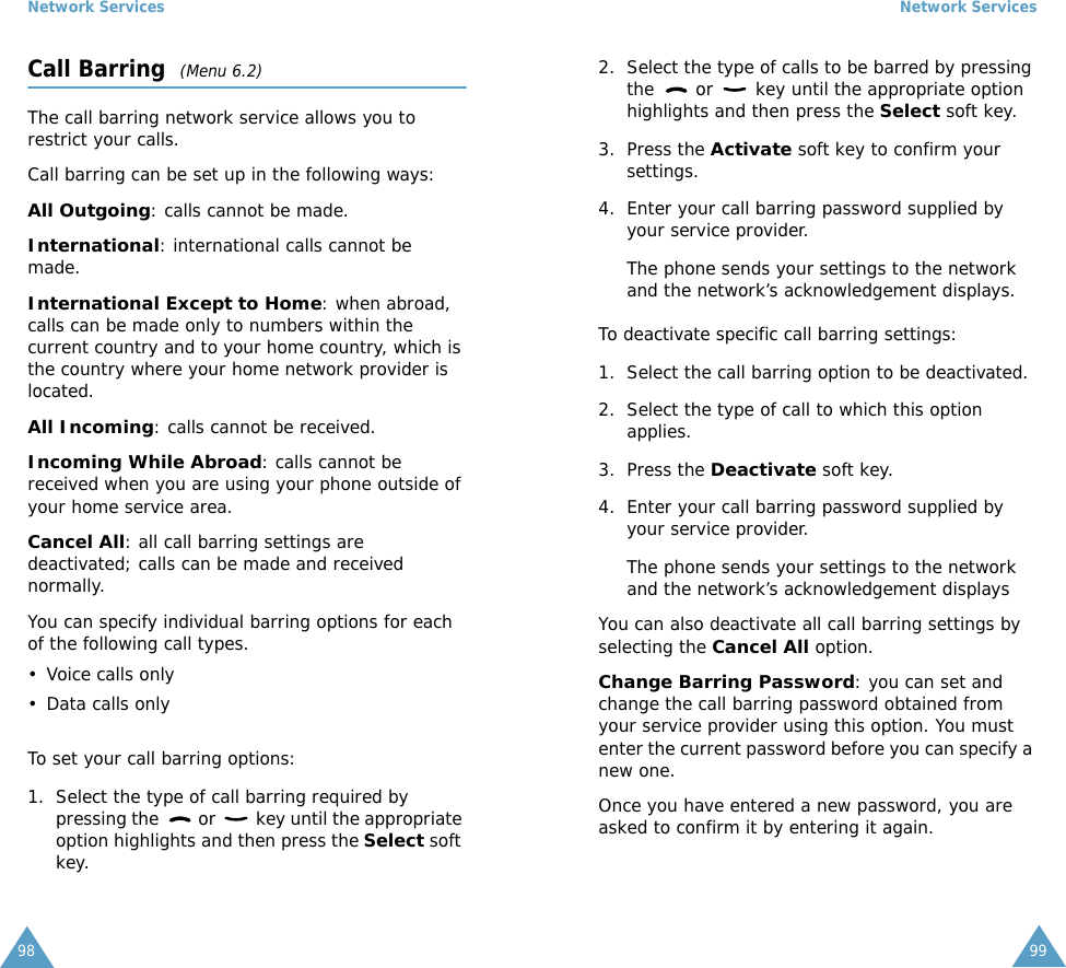 Network Services98Call Barring  (Menu 6.2)The call barring network service allows you to restrict your calls.Call barring can be set up in the following ways:All Outgoing: calls cannot be made.International: international calls cannot be made.International Except to Home: when abroad, calls can be made only to numbers within the current country and to your home country, which is the country where your home network provider is located.All Incoming: calls cannot be received.Incoming While Abroad: calls cannot be received when you are using your phone outside of your home service area.Cancel All: all call barring settings are deactivated; calls can be made and received normally.You can specify individual barring options for each of the following call types.&bull; Voice calls only&bull; Data calls onlyTo set your call barring options:1. Select the type of call barring required by pressing the   or   key until the appropriate option highlights and then press the Select soft key.Network Services992. Select the type of calls to be barred by pressing the   or   key until the appropriate option highlights and then press the Select soft key.3. Press the Activate soft key to confirm your settings.4. Enter your call barring password supplied by your service provider.The phone sends your settings to the network and the network&rsquo;s acknowledgement displays.To deactivate specific call barring settings:1. Select the call barring option to be deactivated.2. Select the type of call to which this option applies.3. Press the Deactivate soft key.4. Enter your call barring password supplied by your service provider.The phone sends your settings to the network and the network&rsquo;s acknowledgement displaysYou can also deactivate all call barring settings by selecting the Cancel All option.Change Barring Password: you can set and change the call barring password obtained from your service provider using this option. You must enter the current password before you can specify a new one.Once you have entered a new password, you are asked to confirm it by entering it again.