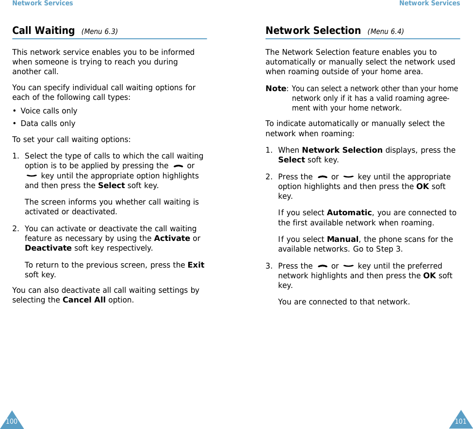 Network Services100Call Waiting  (Menu 6.3)This network service enables you to be informed when someone is trying to reach you during another call.You can specify individual call waiting options for each of the following call types:&bull; Voice calls only&bull; Data calls onlyTo set your call waiting options:1. Select the type of calls to which the call waiting option is to be applied by pressing the   or  key until the appropriate option highlights and then press the Select soft key.The screen informs you whether call waiting is activated or deactivated. 2. You can activate or deactivate the call waiting feature as necessary by using the Activate or Deactivate soft key respectively. To return to the previous screen, press the Exit soft key.You can also deactivate all call waiting settings by selecting the Cancel All option.Network Services101Network Selection  (Menu 6.4)The Network Selection feature enables you to automatically or manually select the network used when roaming outside of your home area.Note: You can select a network other than your home network only if it has a valid roaming agree-ment with your home network.To indicate automatically or manually select the network when roaming:1. When Network Selection displays, press the Select soft key.2. Press the   or   key until the appropriate option highlights and then press the OK soft key.If you select Automatic, you are connected to the first available network when roaming.If you select Manual, the phone scans for the available networks. Go to Step 3.3. Press the   or   key until the preferred network highlights and then press the OK soft key.You are connected to that network.