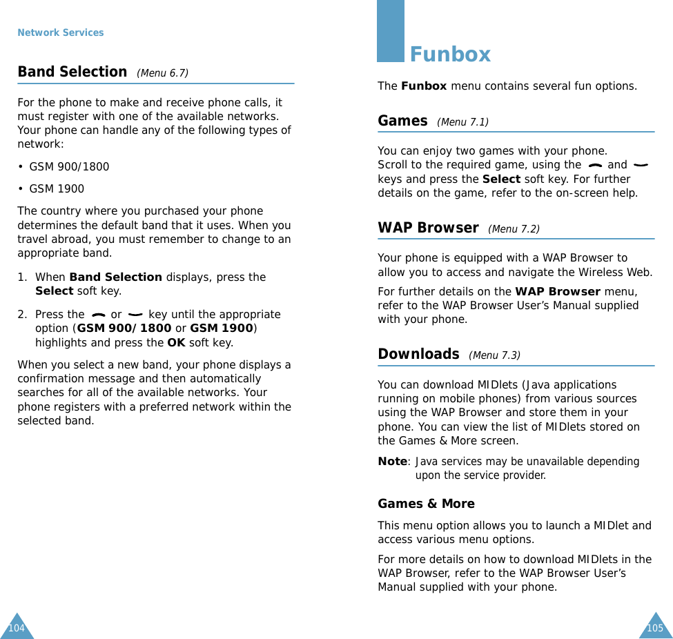 Network Services104Band Selection  (Menu 6.7)For the phone to make and receive phone calls, it must register with one of the available networks. Your phone can handle any of the following types of network: &bull; GSM 900/1800&bull; GSM 1900The country where you purchased your phone determines the default band that it uses. When you travel abroad, you must remember to change to an appropriate band. 1. When Band Selection displays, press the Select soft key.2. Press the   or   key until the appropriate option (GSM 900/1800 or GSM 1900) highlights and press the OK soft key.When you select a new band, your phone displays a confirmation message and then automatically searches for all of the available networks. Your phone registers with a preferred network within the selected band.105FunboxThe Funbox menu contains several fun options.Games  (Menu 7.1)You can enjoy two games with your phone. Scroll to the required game, using the   and   keys and press the Select soft key. For further details on the game, refer to the on-screen help.WAP Browser  (Menu 7.2)Your phone is equipped with a WAP Browser to allow you to access and navigate the Wireless Web.For further details on the WAP Browser menu, refer to the WAP Browser User&rsquo;s Manual supplied with your phone.Downloads  (Menu 7.3)You can download MIDlets (Java applications running on mobile phones) from various sources using the WAP Browser and store them in your phone. You can view the list of MIDlets stored on the Games &amp; More screen.Note: Java services may be unavailable depending upon the service provider.Games &amp; MoreThis menu option allows you to launch a MIDlet and access various menu options.For more details on how to download MIDlets in the WAP Browser, refer to the WAP Browser User&rsquo;s Manual supplied with your phone.