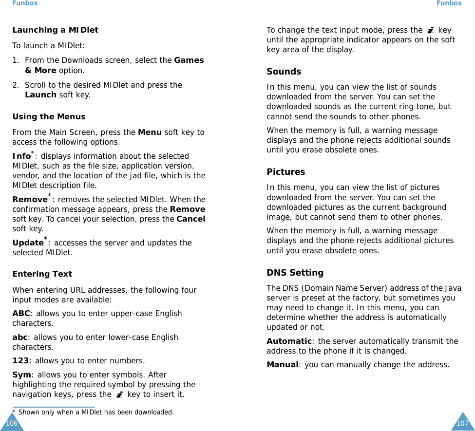 Funbox106Launching a MIDletTo launch a MIDlet:1. From the Downloads screen, select the Games &amp; More option.2. Scroll to the desired MIDlet and press the Launch soft key.Using the MenusFrom the Main Screen, press the Menu soft key to access the following options.Info*: displays information about the selected MIDlet, such as the file size, application version, vendor, and the location of the jad file, which is the MIDlet description file.Remove*: removes the selected MIDlet. When the confirmation message appears, press the Remove soft key. To cancel your selection, press the Cancel soft key.Update*: accesses the server and updates the selected MIDlet. Entering TextWhen entering URL addresses, the following four input modes are available:ABC: allows you to enter upper-case English characters.abc: allows you to enter lower-case English characters.123: allows you to enter numbers.Sym: allows you to enter symbols. After highlighting the required symbol by pressing the navigation keys, press the   key to insert it.* Shown only when a MIDlet has been downloaded.Funbox107To change the text input mode, press the   key until the appropriate indicator appears on the soft key area of the display.SoundsIn this menu, you can view the list of sounds downloaded from the server. You can set the downloaded sounds as the current ring tone, but cannot send the sounds to other phones. When the memory is full, a warning message displays and the phone rejects additional sounds until you erase obsolete ones. PicturesIn this menu, you can view the list of pictures downloaded from the server. You can set the downloaded pictures as the current background image, but cannot send them to other phones. When the memory is full, a warning message displays and the phone rejects additional pictures until you erase obsolete ones.DNS SettingThe DNS (Domain Name Server) address of the Java server is preset at the factory, but sometimes you may need to change it. In this menu, you can determine whether the address is automatically updated or not.Automatic: the server automatically transmit the address to the phone if it is changed.Manual: you can manually change the address.