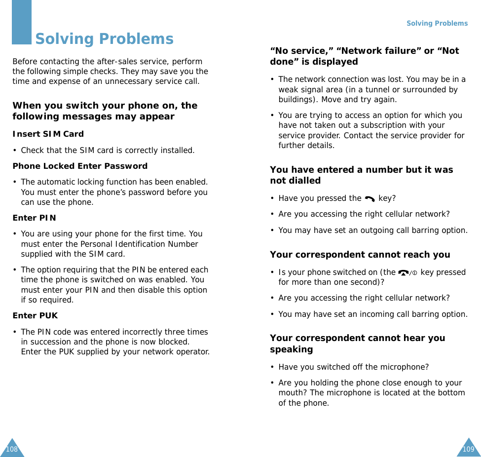 108Solving ProblemsBefore contacting the after-sales service, perform the following simple checks. They may save you the time and expense of an unnecessary service call.When you switch your phone on, the following messages may appearInsert SIM Card• Check that the SIM card is correctly installed.Phone Locked Enter Password• The automatic locking function has been enabled. You must enter the phone’s password before you can use the phone.Enter PIN• You are using your phone for the first time. You must enter the Personal Identification Number supplied with the SIM card.• The option requiring that the PIN be entered each time the phone is switched on was enabled. You must enter your PIN and then disable this option if so required.Enter PUK• The PIN code was entered incorrectly three times in succession and the phone is now blocked. Enter the PUK supplied by your network operator.Solving Problems109“No service,” “Network failure” or “Not done” is displayed• The network connection was lost. You may be in a weak signal area (in a tunnel or surrounded by buildings). Move and try again.• You are trying to access an option for which you have not taken out a subscription with your service provider. Contact the service provider for further details.You have entered a number but it was not dialled• Have you pressed the   key?• Are you accessing the right cellular network?• You may have set an outgoing call barring option.Your correspondent cannot reach you• Is your phone switched on (the   key pressed for more than one second)?• Are you accessing the right cellular network?• You may have set an incoming call barring option.Your correspondent cannot hear you speaking• Have you switched off the microphone?• Are you holding the phone close enough to your mouth? The microphone is located at the bottom of the phone.