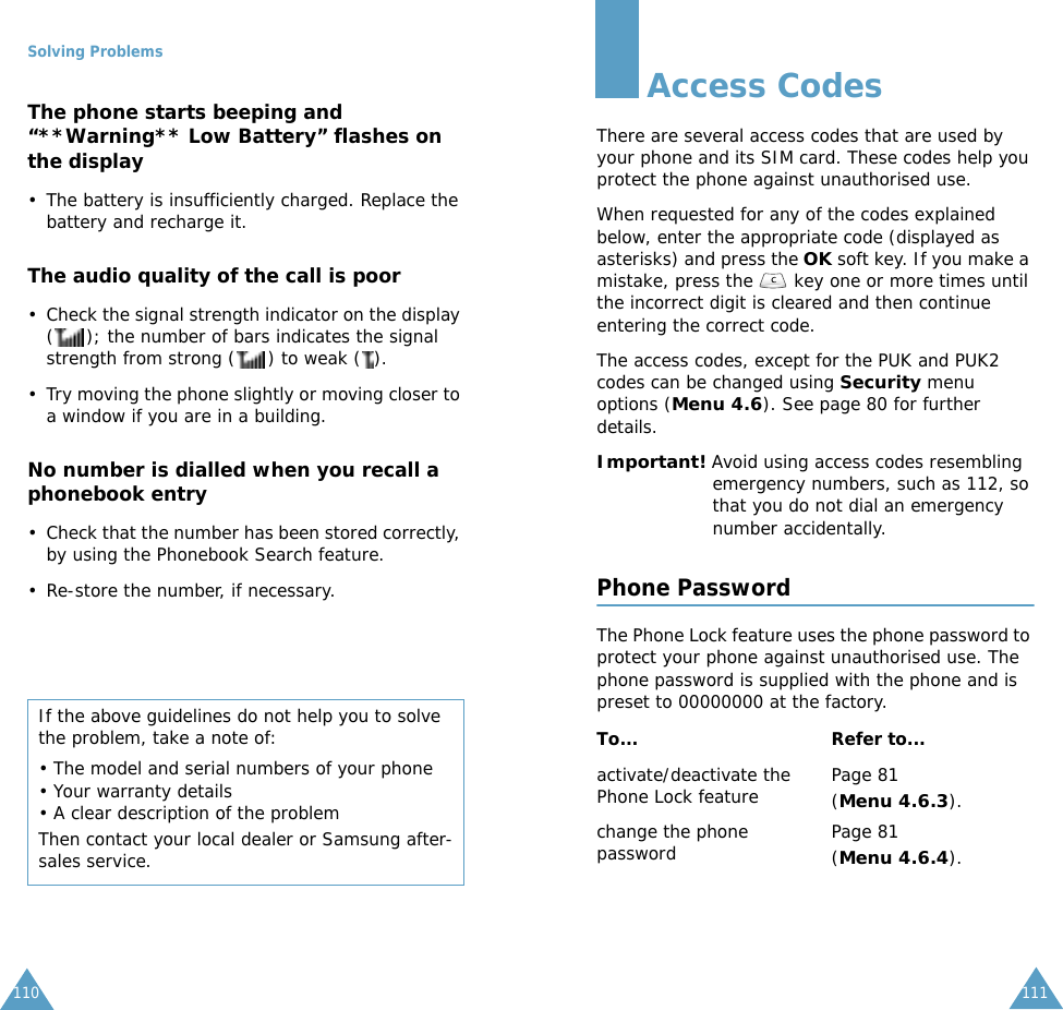 Solving Problems110The phone starts beeping and &ldquo;**Warning** Low Battery&rdquo; flashes on the display&bull; The battery is insufficiently charged. Replace the battery and recharge it.The audio quality of the call is poor&bull; Check the signal strength indicator on the display ( ); the number of bars indicates the signal strength from strong ( ) to weak ( ).&bull; Try moving the phone slightly or moving closer to a window if you are in a building.No number is dialled when you recall a phonebook entry&bull; Check that the number has been stored correctly, by using the Phonebook Search feature.&bull; Re-store the number, if necessary.If the above guidelines do not help you to solve the problem, take a note of:&bull; The model and serial numbers of your phone&bull; Your warranty details&bull; A clear description of the problemThen contact your local dealer or Samsung after-sales service.111Access CodesThere are several access codes that are used by your phone and its SIM card. These codes help you protect the phone against unauthorised use.When requested for any of the codes explained below, enter the appropriate code (displayed as asterisks) and press the OK soft key. If you make a mistake, press the   key one or more times until the incorrect digit is cleared and then continue entering the correct code.The access codes, except for the PUK and PUK2 codes can be changed using Security menu options (Menu 4.6). See page 80 for further details.Important! Avoid using access codes resembling emergency numbers, such as 112, so that you do not dial an emergency number accidentally.Phone PasswordThe Phone Lock feature uses the phone password to protect your phone against unauthorised use. The phone password is supplied with the phone and is preset to 00000000 at the factory.To... Refer to...activate/deactivate the Phone Lock feature Page 81(Menu 4.6.3).change the phone password Page 81(Menu 4.6.4).