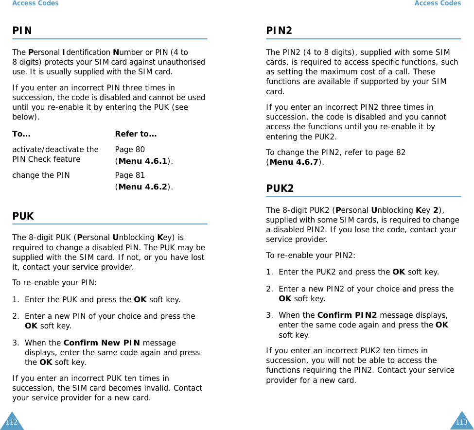 Access Codes112PINThe Personal Identification Number or PIN (4 to 8 digits) protects your SIM card against unauthorised use. It is usually supplied with the SIM card.If you enter an incorrect PIN three times in succession, the code is disabled and cannot be used until you re-enable it by entering the PUK (see below).PUKThe 8-digit PUK (Personal Unblocking Key) is required to change a disabled PIN. The PUK may be supplied with the SIM card. If not, or you have lost it, contact your service provider.To re-enable your PIN:1. Enter the PUK and press the OK soft key.2. Enter a new PIN of your choice and press the OK soft key.3. When the Confirm New PIN message displays, enter the same code again and press the OK soft key.If you enter an incorrect PUK ten times in succession, the SIM card becomes invalid. Contact your service provider for a new card.To... Refer to...activate/deactivate the PIN Check feature Page 80 (Menu 4.6.1).change the PIN Page 81(Menu 4.6.2).Access Codes113PIN2The PIN2 (4 to 8 digits), supplied with some SIM cards, is required to access specific functions, such as setting the maximum cost of a call. These functions are available if supported by your SIM card.If you enter an incorrect PIN2 three times in succession, the code is disabled and you cannot access the functions until you re-enable it by entering the PUK2.To change the PIN2, refer to page 82 (Menu 4.6.7).PUK2The 8-digit PUK2 (Personal Unblocking Key 2), supplied with some SIM cards, is required to change a disabled PIN2. If you lose the code, contact your service provider.To re-enable your PIN2:1. Enter the PUK2 and press the OK soft key.2. Enter a new PIN2 of your choice and press the OK soft key.3. When the Confirm PIN2 message displays, enter the same code again and press the OK soft key.If you enter an incorrect PUK2 ten times in succession, you will not be able to access the functions requiring the PIN2. Contact your service provider for a new card.