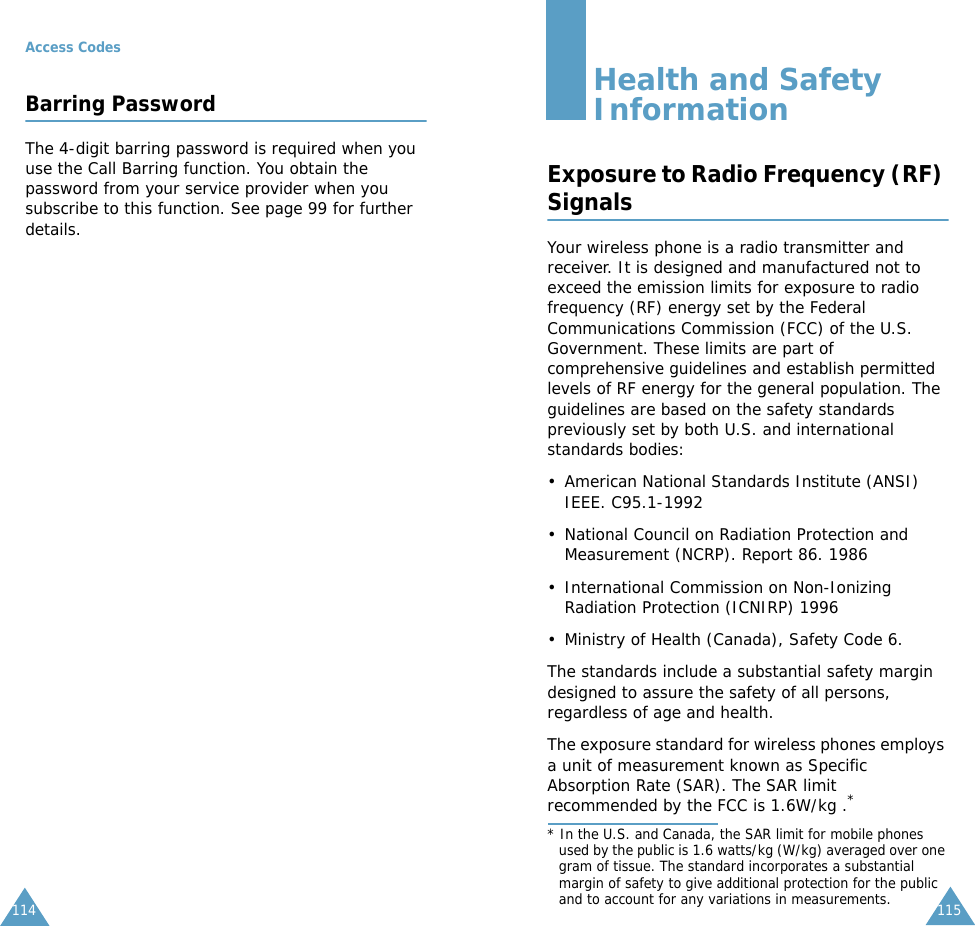Access Codes114Barring PasswordThe 4-digit barring password is required when you use the Call Barring function. You obtain the password from your service provider when you subscribe to this function. See page 99 for further details.115Health and Safety InformationExposure to Radio Frequency (RF) SignalsYour wireless phone is a radio transmitter and receiver. It is designed and manufactured not to exceed the emission limits for exposure to radio frequency (RF) energy set by the Federal Communications Commission (FCC) of the U.S. Government. These limits are part of comprehensive guidelines and establish permitted levels of RF energy for the general population. The guidelines are based on the safety standards previously set by both U.S. and international standards bodies:&bull; American National Standards Institute (ANSI) IEEE. C95.1-1992&bull; National Council on Radiation Protection and Measurement (NCRP). Report 86. 1986&bull; International Commission on Non-Ionizing Radiation Protection (ICNIRP) 1996&bull; Ministry of Health (Canada), Safety Code 6.The standards include a substantial safety margin designed to assure the safety of all persons, regardless of age and health.The exposure standard for wireless phones employs a unit of measurement known as Specific Absorption Rate (SAR). The SAR limit recommended by the FCC is 1.6W/kg .** In the U.S. and Canada, the SAR limit for mobile phones used by the public is 1.6 watts/kg (W/kg) averaged over one gram of tissue. The standard incorporates a substantial margin of safety to give additional protection for the public and to account for any variations in measurements.