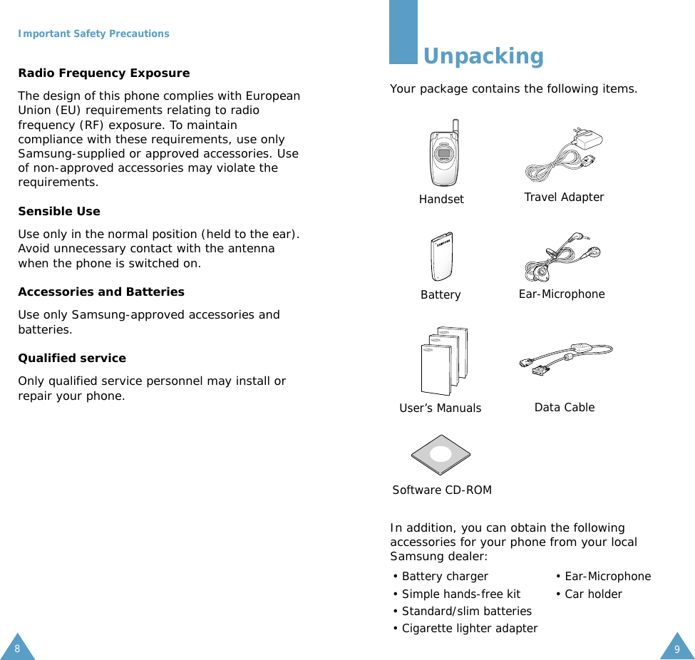 Important Safety Precautions8Radio Frequency ExposureThe design of this phone complies with European Union (EU) requirements relating to radio frequency (RF) exposure. To maintain compliance with these requirements, use only Samsung-supplied or approved accessories. Use of non-approved accessories may violate the requirements.Sensible UseUse only in the normal position (held to the ear). Avoid unnecessary contact with the antenna when the phone is switched on.Accessories and BatteriesUse only Samsung-approved accessories and batteries. Qualified serviceOnly qualified service personnel may install or repair your phone.9UnpackingYour package contains the following items.In addition, you can obtain the following accessories for your phone from your local Samsung dealer:&bull; Battery charger  &bull; Ear-Microphone&bull; Simple hands-free kit &bull; Car holder&bull; Standard/slim batteries&bull; Cigarette lighter adapterHandset Travel AdapterBattery Ear-MicrophoneUser&rsquo;s Manuals Data CableSoftware CD-ROM
