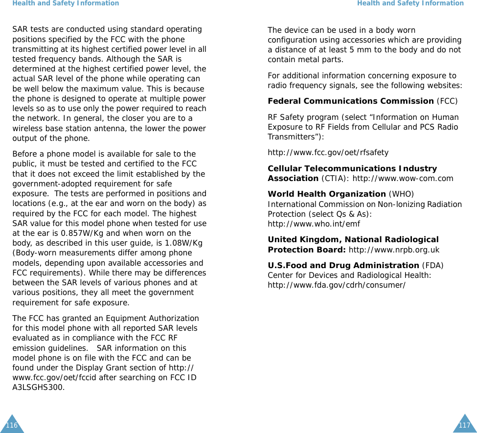 Health and Safety Information116SAR tests are conducted using standard operating positions specified by the FCC with the phone transmitting at its highest certified power level in all tested frequency bands. Although the SAR is determined at the highest certified power level, the actual SAR level of the phone while operating can be well below the maximum value. This is because the phone is designed to operate at multiple power levels so as to use only the power required to reach the network. In general, the closer you are to a wireless base station antenna, the lower the power output of the phone. Before a phone model is available for sale to the public, it must be tested and certified to the FCC that it does not exceed the limit established by the government-adopted requirement for safe exposure.  The tests are performed in positions and locations (e.g., at the ear and worn on the body) as required by the FCC for each model. The highest SAR value for this model phone when tested for use at the ear is 0.857W/Kg and when worn on the body, as described in this user guide, is 1.08W/Kg (Body-worn measurements differ among phone models, depending upon available accessories and FCC requirements). While there may be differences between the SAR levels of various phones and at various positions, they all meet the government requirement for safe exposure.   The FCC has granted an Equipment Authorization for this model phone with all reported SAR levels evaluated as in compliance with the FCC RF emission guidelines.   SAR information on this model phone is on file with the FCC and can be found under the Display Grant section of http://www.fcc.gov/oet/fccid after searching on FCC ID A3LSGHS300. Health and Safety Information117The device can be used in a body worn configuration using accessories which are providing a distance of at least 5 mm to the body and do not contain metal parts.For additional information concerning exposure to radio frequency signals, see the following websites:Federal Communications Commission (FCC) RF Safety program (select &ldquo;Information on Human Exposure to RF Fields from Cellular and PCS Radio Transmitters&rdquo;):http://www.fcc.gov/oet/rfsafetyCellular Telecommunications Industry Association (CTIA): http://www.wow-com.comWorld Health Organization (WHO) International Commission on Non-lonizing Radiation Protection (select Qs &amp; As):http://www.who.int/emfUnited Kingdom, National Radiological Protection Board: http://www.nrpb.org.ukU.S.Food and Drug Administration (FDA) Center for Devices and Radiological Health:http://www.fda.gov/cdrh/consumer/ 