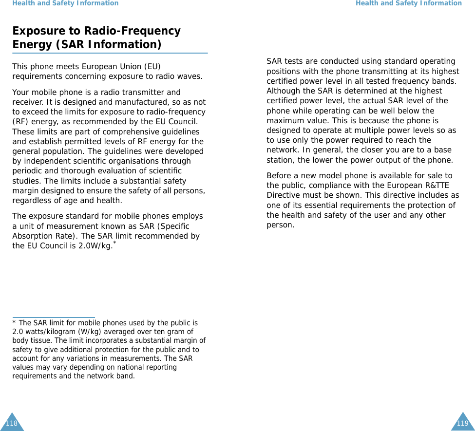 Health and Safety Information118Exposure to Radio-FrequencyEnergy (SAR Information)This phone meets European Union (EU) requirements concerning exposure to radio waves.Your mobile phone is a radio transmitter and receiver. It is designed and manufactured, so as not to exceed the limits for exposure to radio-frequency (RF) energy, as recommended by the EU Council. These limits are part of comprehensive guidelines and establish permitted levels of RF energy for the general population. The guidelines were developed by independent scientific organisations through periodic and thorough evaluation of scientific studies. The limits include a substantial safety margin designed to ensure the safety of all persons, regardless of age and health.The exposure standard for mobile phones employs a unit of measurement known as SAR (Specific Absorption Rate). The SAR limit recommended by the EU Council is 2.0W/kg.** The SAR limit for mobile phones used by the public is 2.0 watts/kilogram (W/kg) averaged over ten gram of body tissue. The limit incorporates a substantial margin of safety to give additional protection for the public and to account for any variations in measurements. The SAR values may vary depending on national reporting requirements and the network band.Health and Safety Information119SAR tests are conducted using standard operating positions with the phone transmitting at its highest certified power level in all tested frequency bands. Although the SAR is determined at the highest certified power level, the actual SAR level of the phone while operating can be well below the maximum value. This is because the phone is designed to operate at multiple power levels so as to use only the power required to reach the network. In general, the closer you are to a base station, the lower the power output of the phone. Before a new model phone is available for sale to the public, compliance with the European R&amp;TTE Directive must be shown. This directive includes as one of its essential requirements the protection of the health and safety of the user and any other person.