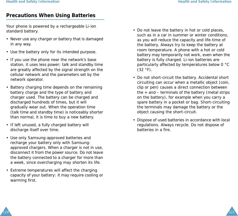 Health and Safety Information120Precautions When Using BatteriesYour phone is powered by a rechargeable Li-ion standard battery. &bull; Never use any charger or battery that is damaged in any way.&bull; Use the battery only for its intended purpose.&bull; If you use the phone near the network&rsquo;s base station, it uses less power; talk and standby time are greatly affected by the signal strength on the cellular network and the parameters set by the network operator.&bull; Battery charging time depends on the remaining battery charge and the type of battery and charger used. The battery can be charged and discharged hundreds of times, but it will gradually wear out. When the operation time (talk time and standby time) is noticeably shorter than normal, it is time to buy a new battery.&bull; If left unused, a fully charged battery will discharge itself over time.&bull; Use only Samsung-approved batteries and recharge your battery only with Samsung-approved chargers. When a charger is not in use, disconnect it from the power source. Do not leave the battery connected to a charger for more than a week, since overcharging may shorten its life.&bull; Extreme temperatures will affect the charging capacity of your battery: it may require cooling or warming first.Health and Safety Information121&bull; Do not leave the battery in hot or cold places, such as in a car in summer or winter conditions, as you will reduce the capacity and life-time of the battery. Always try to keep the battery at room temperature. A phone with a hot or cold battery may temporarily not work, even when the battery is fully charged. Li-ion batteries are particularly affected by temperatures below 0 &deg;C (32 &deg;F).&bull; Do not short-circuit the battery. Accidental short circuiting can occur when a metallic object (coin, clip or pen) causes a direct connection between the + and &ndash; terminals of the battery (metal strips on the battery), for example when you carry a spare battery in a pocket or bag. Short-circuiting the terminals may damage the battery or the object causing the short-circuit.&bull; Dispose of used batteries in accordance with local regulations. Always recycle. Do not dispose of batteries in a fire.