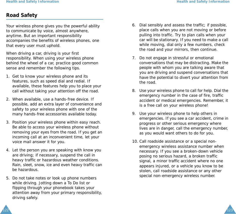 Health and Safety Information122Road SafetyYour wireless phone gives you the powerful ability to communicate by voice, almost anywhere, anytime. But an important responsibility accompanies the benefits of wireless phones, one that every user must uphold.When driving a car, driving is your first responsibility. When using your wireless phone behind the wheel of a car, practice good common sense and remember the following tips.1. Get to know your wireless phone and its features, such as speed dial and redial. If available, these features help you to place your call without taking your attention off the road.2. When available, use a hands-free device. If possible, add an extra layer of convenience and safety to your wireless phone with one of the many hands-free accessories available today.3. Position your wireless phone within easy reach. Be able to access your wireless phone without removing your eyes from the road. If you get an incoming call at an inconvenient time, let your voice mail answer it for you.4. Let the person you are speaking with know you are driving; if necessary, suspend the call in heavy traffic or hazardous weather conditions. Rain, sleet, snow, ice and even heavy traffic can be hazardous.5. Do not take notes or look up phone numbers while driving. Jotting down a To Do list or flipping through your phonebook takes your attention away from your primary responsibility, driving safely.Health and Safety Information1236. Dial sensibly and assess the traffic; if possible, place calls when you are not moving or before pulling into traffic. Try to plan calls when your car will be stationary. If you need to make a call while moving, dial only a few numbers, check the road and your mirrors, then continue.7. Do not engage in stressful or emotional conversations that may be distracting. Make the people with whom you are talking aware that you are driving and suspend conversations that have the potential to divert your attention from the road.8. Use your wireless phone to call for help. Dial the emergency number in the case of fire, traffic accident or medical emergencies. Remember, it is a free call on your wireless phone! 9. Use your wireless phone to help others in emergencies. If you see a car accident, crime in progress or other serious emergency where lives are in danger, call the emergency number, as you would want others to do for you.10. Call roadside assistance or a special non-emergency wireless assistance number when necessary. If you see a broken-down vehicle posing no serious hazard, a broken traffic signal, a minor traffic accident where no one appears injured, or a vehicle you know to be stolen, call roadside assistance or any other special non-emergency wireless number.