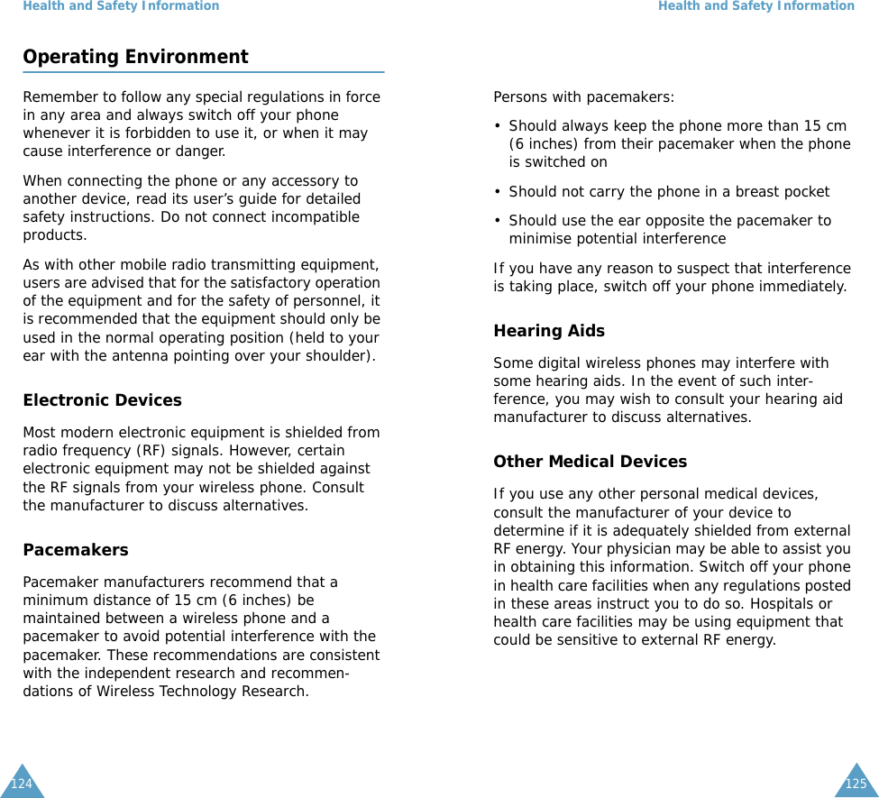 Health and Safety Information124Operating EnvironmentRemember to follow any special regulations in force in any area and always switch off your phone whenever it is forbidden to use it, or when it may cause interference or danger.When connecting the phone or any accessory to another device, read its user&rsquo;s guide for detailed safety instructions. Do not connect incompatible products.As with other mobile radio transmitting equipment, users are advised that for the satisfactory operation of the equipment and for the safety of personnel, it is recommended that the equipment should only be used in the normal operating position (held to your ear with the antenna pointing over your shoulder).Electronic DevicesMost modern electronic equipment is shielded from radio frequency (RF) signals. However, certain electronic equipment may not be shielded against the RF signals from your wireless phone. Consult the manufacturer to discuss alternatives.PacemakersPacemaker manufacturers recommend that a minimum distance of 15 cm (6 inches) be maintained between a wireless phone and a pacemaker to avoid potential interference with the pacemaker. These recommendations are consistent with the independent research and recommen-dations of Wireless Technology Research.Health and Safety Information125Persons with pacemakers:&bull; Should always keep the phone more than 15 cm (6 inches) from their pacemaker when the phone is switched on&bull; Should not carry the phone in a breast pocket&bull; Should use the ear opposite the pacemaker to minimise potential interferenceIf you have any reason to suspect that interference is taking place, switch off your phone immediately.Hearing AidsSome digital wireless phones may interfere with some hearing aids. In the event of such inter-ference, you may wish to consult your hearing aid manufacturer to discuss alternatives.Other Medical DevicesIf you use any other personal medical devices, consult the manufacturer of your device to determine if it is adequately shielded from external RF energy. Your physician may be able to assist you in obtaining this information. Switch off your phone in health care facilities when any regulations posted in these areas instruct you to do so. Hospitals or health care facilities may be using equipment that could be sensitive to external RF energy.