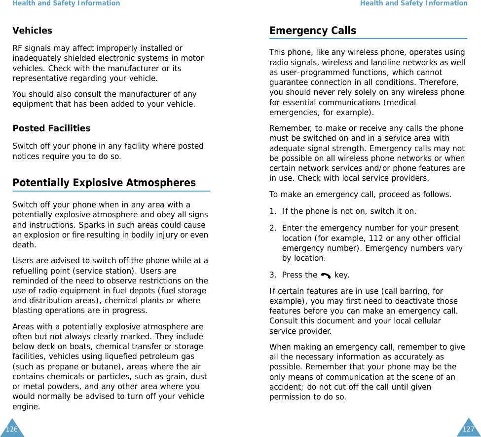 Health and Safety Information126VehiclesRF signals may affect improperly installed or inadequately shielded electronic systems in motor vehicles. Check with the manufacturer or its representative regarding your vehicle.You should also consult the manufacturer of any equipment that has been added to your vehicle.Posted FacilitiesSwitch off your phone in any facility where posted notices require you to do so.Potentially Explosive AtmospheresSwitch off your phone when in any area with a potentially explosive atmosphere and obey all signs and instructions. Sparks in such areas could cause an explosion or fire resulting in bodily injury or even death.Users are advised to switch off the phone while at a refuelling point (service station). Users are reminded of the need to observe restrictions on the use of radio equipment in fuel depots (fuel storage and distribution areas), chemical plants or where blasting operations are in progress.Areas with a potentially explosive atmosphere are often but not always clearly marked. They include below deck on boats, chemical transfer or storage facilities, vehicles using liquefied petroleum gas (such as propane or butane), areas where the air contains chemicals or particles, such as grain, dust or metal powders, and any other area where you would normally be advised to turn off your vehicle engine.Health and Safety Information127Emergency CallsThis phone, like any wireless phone, operates using radio signals, wireless and landline networks as well as user-programmed functions, which cannot guarantee connection in all conditions. Therefore, you should never rely solely on any wireless phone for essential communications (medical emergencies, for example).Remember, to make or receive any calls the phone must be switched on and in a service area with adequate signal strength. Emergency calls may not be possible on all wireless phone networks or when certain network services and/or phone features are in use. Check with local service providers.To make an emergency call, proceed as follows.1. If the phone is not on, switch it on.2. Enter the emergency number for your present location (for example, 112 or any other official emergency number). Emergency numbers vary by location.3. Press the   key.If certain features are in use (call barring, for example), you may first need to deactivate those features before you can make an emergency call. Consult this document and your local cellular service provider.When making an emergency call, remember to give all the necessary information as accurately as possible. Remember that your phone may be the only means of communication at the scene of an accident; do not cut off the call until given permission to do so.