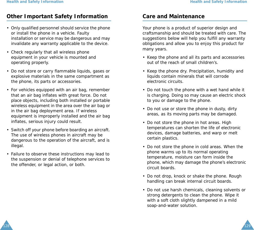Health and Safety Information128Other Important Safety Information&bull; Only qualified personnel should service the phone or install the phone in a vehicle. Faulty installation or service may be dangerous and may invalidate any warranty applicable to the device.&bull; Check regularly that all wireless phone equipment in your vehicle is mounted and operating properly.&bull; Do not store or carry flammable liquids, gases or explosive materials in the same compartment as the phone, its parts or accessories.&bull; For vehicles equipped with an air bag, remember that an air bag inflates with great force. Do not place objects, including both installed or portable wireless equipment in the area over the air bag or in the air bag deployment area. If wireless equipment is improperly installed and the air bag inflates, serious injury could result.&bull; Switch off your phone before boarding an aircraft. The use of wireless phones in aircraft may be dangerous to the operation of the aircraft, and is illegal.&bull; Failure to observe these instructions may lead to the suspension or denial of telephone services to the offender, or legal action, or both.Health and Safety Information129Care and MaintenanceYour phone is a product of superior design and craftsmanship and should be treated with care. The suggestions below will help you fulfill any warranty obligations and allow you to enjoy this product for many years. &bull; Keep the phone and all its parts and accessories out of the reach of small children&rsquo;s.&bull; Keep the phone dry. Precipitation, humidity and liquids contain minerals that will corrode electronic circuits.&bull; Do not touch the phone with a wet hand while it is charging. Doing so may cause an electric shock to you or damage to the phone. &bull; Do not use or store the phone in dusty, dirty areas, as its moving parts may be damaged.&bull; Do not store the phone in hot areas. High temperatures can shorten the life of electronic devices, damage batteries, and warp or melt certain plastics.&bull; Do not store the phone in cold areas. When the phone warms up to its normal operating temperature, moisture can form inside the phone, which may damage the phone&rsquo;s electronic circuit boards.&bull; Do not drop, knock or shake the phone. Rough handling can break internal circuit boards.&bull; Do not use harsh chemicals, cleaning solvents or strong detergents to clean the phone. Wipe it with a soft cloth slightly dampened in a mild soap-and-water solution.