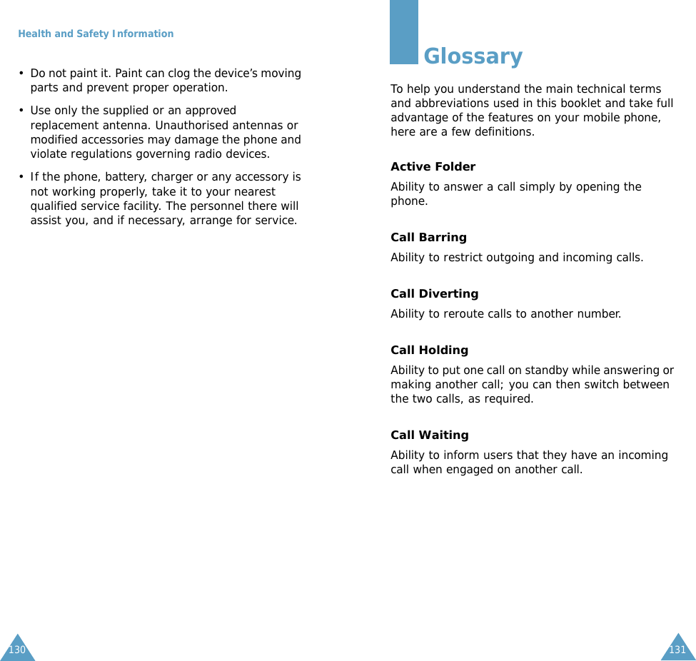 Health and Safety Information130&bull; Do not paint it. Paint can clog the device&rsquo;s moving parts and prevent proper operation.&bull; Use only the supplied or an approved replacement antenna. Unauthorised antennas or modified accessories may damage the phone and violate regulations governing radio devices.&bull; If the phone, battery, charger or any accessory is not working properly, take it to your nearest qualified service facility. The personnel there will assist you, and if necessary, arrange for service.131GlossaryTo help you understand the main technical terms and abbreviations used in this booklet and take full advantage of the features on your mobile phone, here are a few definitions.Active FolderAbility to answer a call simply by opening the phone.Call BarringAbility to restrict outgoing and incoming calls.Call DivertingAbility to reroute calls to another number.Call HoldingAbility to put one call on standby while answering or making another call; you can then switch between the two calls, as required.Call WaitingAbility to inform users that they have an incoming call when engaged on another call.
