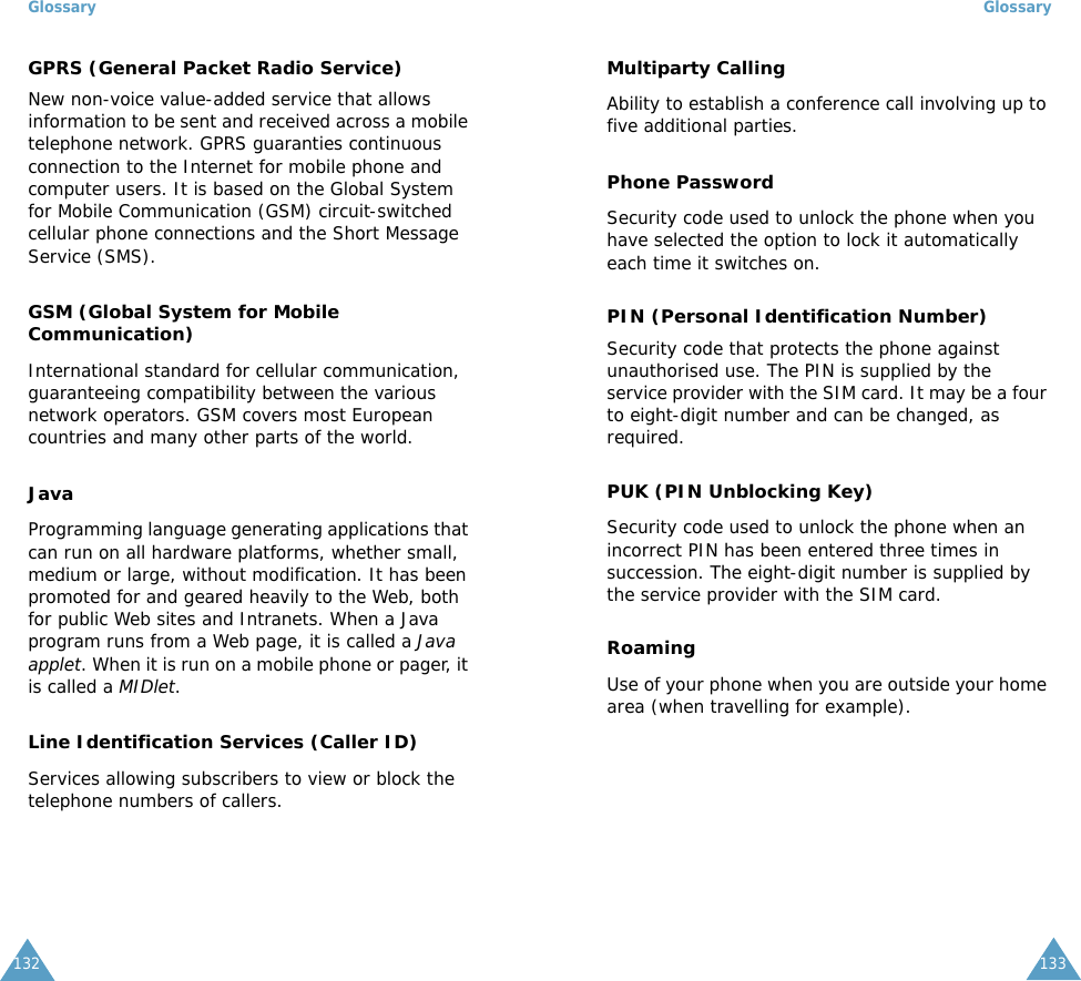 Glossary132GPRS (General Packet Radio Service)New non-voice value-added service that allows information to be sent and received across a mobile telephone network. GPRS guaranties continuous connection to the Internet for mobile phone and computer users. It is based on the Global System for Mobile Communication (GSM) circuit-switched cellular phone connections and the Short Message Service (SMS).GSM (Global System for Mobile Communication)International standard for cellular communication, guaranteeing compatibility between the various network operators. GSM covers most European countries and many other parts of the world.JavaProgramming language generating applications that can run on all hardware platforms, whether small, medium or large, without modification. It has been promoted for and geared heavily to the Web, both for public Web sites and Intranets. When a Java program runs from a Web page, it is called a Java applet. When it is run on a mobile phone or pager, it is called a MIDlet. Line Identification Services (Caller ID)Services allowing subscribers to view or block the telephone numbers of callers.Glossary133Multiparty CallingAbility to establish a conference call involving up to five additional parties.Phone PasswordSecurity code used to unlock the phone when you have selected the option to lock it automatically each time it switches on.PIN (Personal Identification Number)Security code that protects the phone against unauthorised use. The PIN is supplied by the service provider with the SIM card. It may be a four to eight-digit number and can be changed, as required.PUK (PIN Unblocking Key)Security code used to unlock the phone when an incorrect PIN has been entered three times in succession. The eight-digit number is supplied by the service provider with the SIM card.RoamingUse of your phone when you are outside your home area (when travelling for example).