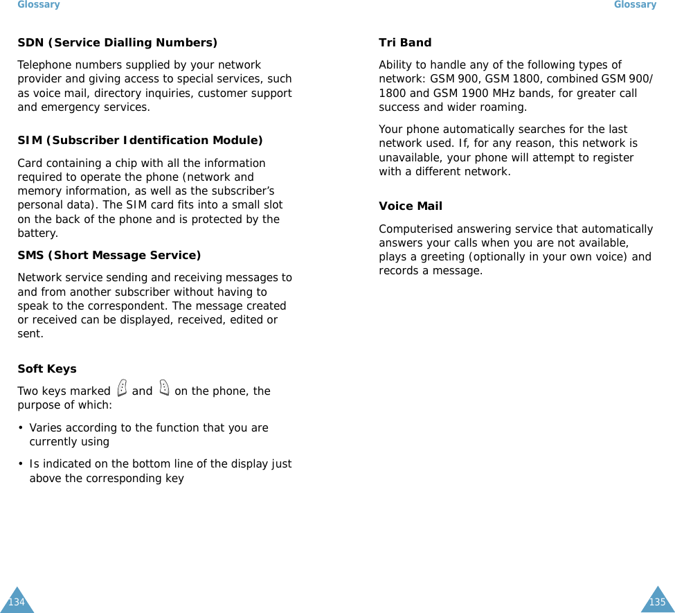 Glossary134SDN (Service Dialling Numbers)Telephone numbers supplied by your network provider and giving access to special services, such as voice mail, directory inquiries, customer support and emergency services.SIM (Subscriber Identification Module)Card containing a chip with all the information required to operate the phone (network and memory information, as well as the subscriber&rsquo;s personal data). The SIM card fits into a small slot on the back of the phone and is protected by the battery.SMS (Short Message Service)Network service sending and receiving messages to and from another subscriber without having to speak to the correspondent. The message created or received can be displayed, received, edited or sent.Soft KeysTwo keys marked  and  on the phone, the purpose of which:&bull; Varies according to the function that you are currently using&bull; Is indicated on the bottom line of the display just above the corresponding keyGlossary135Tri BandAbility to handle any of the following types of network: GSM 900, GSM 1800, combined GSM 900/ 1800 and GSM 1900 MHz bands, for greater call success and wider roaming.Your phone automatically searches for the last network used. If, for any reason, this network is unavailable, your phone will attempt to register with a different network. Voice MailComputerised answering service that automatically answers your calls when you are not available, plays a greeting (optionally in your own voice) and records a message.
