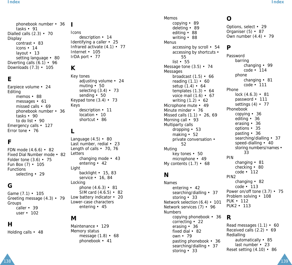  Index 138phonebook number &bull;36tasks &bull;91Dialled calls (2.3) &bull;70Displaycontrast &bull;83icons &bull;14layout &bull;13setting language &bull;80Diverting calls (6.1) &bull;96Downloads (7.3) &bull;105 E Earpiece volume &bull;24Editingmemos &bull;88messages &bull;61missed calls &bull;69phonebook number &bull;36tasks &bull;90to do list &bull;90Emergency calls &bull;127Error tone &bull;76 F FDN mode (4.6.6) &bull;82Fixed Dial Number mode &bull;82Folder tone (3.6) &bull;75Fun Box (7) &bull;105Functionsselecting &bull;29 G Game (7.1) &bull;105Greeting message (4.3) &bull;79Groupscaller &bull;39user &bull;102 H Holding calls &bull;48 I Iconsdescription &bull;14Identifying a caller &bull;25Infrared activate (4.1) &bull;77Internet &bull;105IrDA port &bull;77 K Key tonesadjusting volume &bull;24muting &bull;50selecting (3.4) &bull;73sending &bull;50Keypad tone (3.4) &bull;73Keysdescription &bull;11location &bull;10shortcut &bull;86 L Language (4.5) &bull;80Last number, redial &bull;23Length of calls &bull;70 ,  76Letterschanging mode &bull;43entering &bull;42Lightbacklight &bull;15 ,  83service &bull;16 ,  84Lockingphone (4.6.3) &bull;81SIM card (4.6.5) &bull;82Low battery indicator &bull;20Lower-case charactersentering &bull;45 M Maintenance &bull;129Memory statusmessage (1.8) &bull;68phonebook &bull;41 Index 139Memoscopying &bull;89deleting &bull;89editing &bull;88writing &bull;88Menusaccessing by scroll &bull;54accessing by shortcuts &bull;55list &bull;55Message tone (3.5) &bull;74Messagesbroadcast (1.5) &bull;66reading (1.1) &bull;60setup (1.4) &bull;64templates (1.3) &bull;64voice mail (1.6) &bull;67writing (1.2) &bull;62Microphone mute &bull;49Minute minder &bull;76Missed calls (1.1) &bull;26 ,  69Morning call &bull;93Multiparty callsdropping &bull;53making &bull;52private conversation &bull;52Mutingkey tones &bull;50microphone &bull;49My contents (1.7) &bull;68 N Namesentering &bull;42searching/dialling &bull;37storing &bull;33Network selection (6.4) &bull;101Network services (7) &bull;96Numberscopying phonebook &bull;36correcting &bull;22erasing &bull;36fixed dial &bull;82own &bull;79pasting phonebook &bull;36searching/dialling &bull;37storing &bull;33 O Options, select &bull;29Organiser (5) &bull;87Own number (4.4) &bull;79 P Passwordbarringchanging &bull;99code &bull;114phonechanging &bull;81code &bull;111Phonelock (4.6.3) &bull;81password &bull;111settings (4) &bull;77Phonebookcopying &bull;36editing &bull;36erasing &bull;36options &bull;35pasting &bull;36searching/dialling &bull;37speed-dialling &bull;40storing numbers/names &bull;33PIN changing &bull;81checking &bull;80code &bull;112PIN2changing &bull;82code &bull;113Power on/off tone (3.7) &bull;75Problem solving &bull;108PUK &bull;112PUK2 &bull;113 R Read messages (1.1) &bull;60Received calls (2.2) &bull;69Rediallingautomatically &bull;85last number &bull;23Reset setting (4.10) &bull;86
