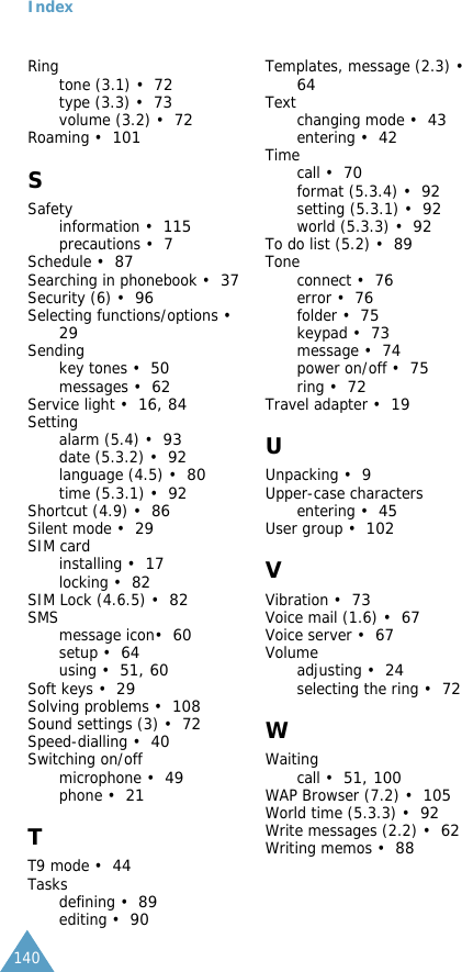  Index 140Ringtone (3.1) &bull;72type (3.3) &bull;73volume (3.2) &bull;72Roaming &bull;101 S Safetyinformation &bull;115precautions &bull;7Schedule &bull;87Searching in phonebook &bull;37Security (6) &bull;96Selecting functions/options &bull;29Sendingkey tones &bull;50messages &bull;62Service light &bull;16 ,  84Settingalarm (5.4) &bull;93date (5.3.2) &bull;92language (4.5) &bull;80time (5.3.1) &bull;92Shortcut (4.9) &bull;86Silent mode &bull;29SIM cardinstalling &bull;17locking &bull;82SIM Lock (4.6.5) &bull;82SMSmessage icon&bull;60setup &bull;64using &bull;51 ,  60Soft keys &bull;29Solving problems &bull;108Sound settings (3) &bull;72Speed-dialling &bull;40Switching on/offmicrophone &bull;49phone &bull;21 T T9 mode &bull;44Tasksdefining &bull;89editing &bull;90Templates, message (2.3) &bull;64Textchanging mode &bull;43entering &bull;42Timecall &bull;70format (5.3.4) &bull;92setting (5.3.1) &bull;92world (5.3.3) &bull;92To do list (5.2) &bull;89Toneconnect &bull;76error &bull;76folder &bull;75keypad &bull;73message &bull;74power on/off &bull;75ring &bull;72Travel adapter &bull;19 U Unpacking &bull;9Upper-case charactersentering &bull;45User group &bull;102 V Vibration &bull;73Voice mail (1.6) &bull;67Voice server &bull;67Volumeadjusting &bull;24selecting the ring &bull;72 W Waitingcall &bull;51 ,   100WAP Browser (7.2) &bull;105World time (5.3.3) &bull;92Write messages (2.2) &bull;62Writing memos &bull;88