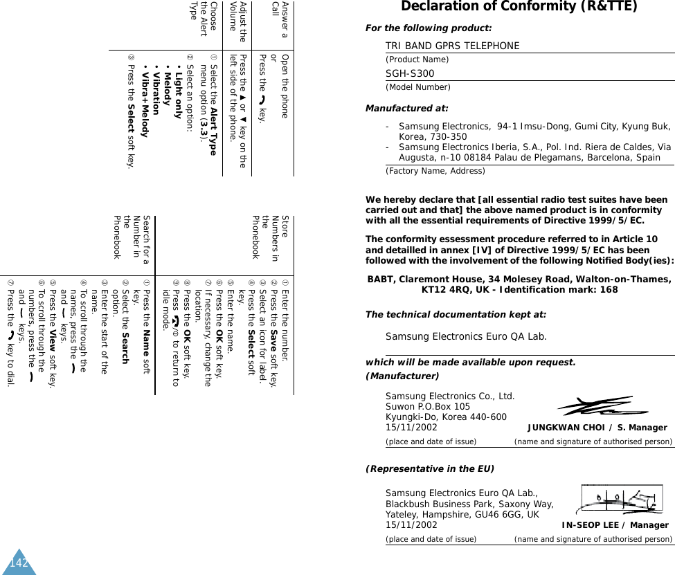 142Answer a Call Open the phoneorPress the   key.Adjust the Volume Press the   or   key on the left side of the phone.Choose the Alert Type➀Select the Alert Type menu option (3.3).➁Select an option: &bull;Light only&bull;Melody&bull;Vibration&bull;Vibra+Melody➂Press the Select soft key.Store Numbers in the Phonebook➀Enter the number.➁Press the Save soft key.➂Select an icon for label.➃Press the Select soft key.➄Enter the name.➅Press the OK soft key.➆If necessary, change the location.➇Press the OK soft key.➈Press   to return to idle mode.Search for a Number in the Phonebook➀Press the Name soft key.➁Select the Search option.➂Enter the start of the name.➃To scroll through the names, press the   and  keys.➄Press the View soft key.➅To scroll through the numbers, press the   and  keys.➆Press the   key to dial.Declaration of Conformity (R&amp;TTE) For the following product:TRI BAND GPRS TELEPHONE (Product Name)SGH-S300(Model Number)Manufactured at:- Samsung Electronics,  94-1 Imsu-Dong, Gumi City, Kyung Buk, Korea, 730-350- Samsung Electronics Iberia, S.A., Pol. Ind. Riera de Caldes, Via Augusta, n-10 08184 Palau de Plegamans, Barcelona, Spain(Factory Name, Address)We hereby declare that [all essential radio test suites have been carried out and that] the above named product is in conformity with all the essential requirements of Directive 1999/5/EC.The conformity essessment procedure referred to in Article 10 and detailled in annex [IV] of Directive 1999/5/EC has been followed with the involvement of the following Notified Body(ies):BABT, Claremont House, 34 Molesey Road, Walton-on-Thames, KT12 4RQ, UK - Identification mark: 168The technical documentation kept at:Samsung Electronics Euro QA Lab.which will be made available upon request.(Manufacturer)Samsung Electronics Co., Ltd.Suwon P.O.Box 105Kyungki-Do, Korea 440-60015/11/2002JUNGKWAN CHOI / S. Manager(place and date of issue) (name and signature of authorised person)(Representative in the EU)Samsung Electronics Euro QA Lab., Blackbush Business Park, Saxony Way, Yateley, Hampshire, GU46 6GG, UK15/11/2002IN-SEOP LEE / Manager(place and date of issue) (name and signature of authorised person)