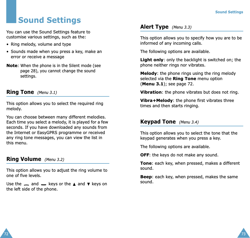 72Sound SettingsYou can use the Sound Settings feature to customise various settings, such as the:• Ring melody, volume and type• Sounds made when you press a key, make an error or receive a messageNote: When the phone is in the Silent mode (see page 28), you cannot change the sound settings.Ring Tone  (Menu 3.1)This option allows you to select the required ring melody. You can choose between many different melodies. Each time you select a melody, it is played for a few seconds. If you have downloaded any sounds from the Internet or EasyGPRS programme or received any ring tone messages, you can view the list in this menu. Ring Volume  (Menu 3.2)This option allows you to adjust the ring volume to one of five levels. Use the   and   keys or the   and   keys on the left side of the phone. Sound Settings73Alert Type  (Menu 3.3)This option allows you to specify how you are to be informed of any incoming calls. The following options are available. Light only: only the backlight is switched on; the phone neither rings nor vibrates.Melody: the phone rings using the ring melody selected via the Ring Tone menu option (Menu 3.1); see page 72.Vibration: the phone vibrates but does not ring. Vibra+Melody: the phone first vibrates three times and then starts ringing.Keypad Tone  (Menu 3.4)This option allows you to select the tone that the keypad generates when you press a key. The following options are available.OFF: the keys do not make any sound.Tone: each key, when pressed, makes a different sound.Beep: each key, when pressed, makes the same sound.