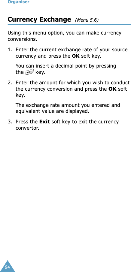 Organiser94Currency Exchange  (Menu 5.6)Using this menu option, you can make currency conversions.1. Enter the current exchange rate of your source currency and press the OK soft key.You can insert a decimal point by pressing the   key.2. Enter the amount for which you wish to conduct the currency conversion and press the OK soft key.The exchange rate amount you entered and equivalent value are displayed.3. Press the Exit soft key to exit the currency convertor.