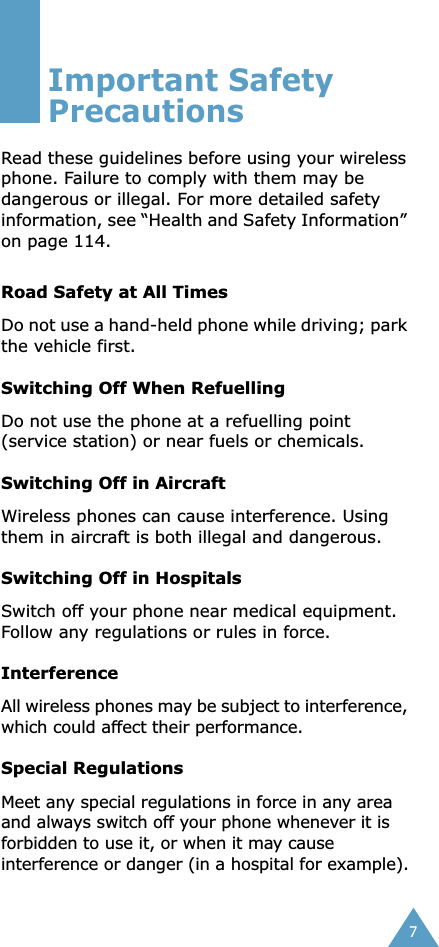  7 Important Safety Precautions Read these guidelines before using your wireless phone. Failure to comply with them may be dangerous or illegal. For more detailed safety information, see “Health and Safety Information” on page 114. Road Safety at All Times Do not use a hand-held phone while driving; park the vehicle first.  Switching Off When Refuelling Do not use the phone at a refuelling point (service station) or near fuels or chemicals. Switching Off in Aircraft Wireless phones can cause interference. Using them in aircraft is both illegal and dangerous. Switching Off in Hospitals Switch off your phone near medical equipment.Follow any regulations or rules in force. Interference All wireless phones may be subject to interference, which could affect their performance. Special Regulations Meet any special regulations in force in any area and always switch off your phone whenever it is forbidden to use it, or when it may cause interference or danger (in a hospital for example).