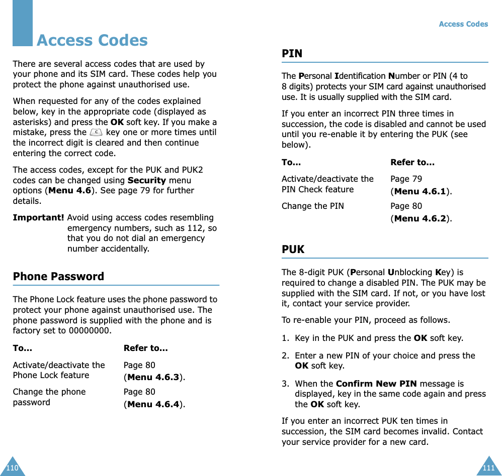 110Access CodesThere are several access codes that are used by your phone and its SIM card. These codes help you protect the phone against unauthorised use.When requested for any of the codes explained below, key in the appropriate code (displayed as asterisks) and press the OK soft key. If you make a mistake, press the   key one or more times until the incorrect digit is cleared and then continue entering the correct code.The access codes, except for the PUK and PUK2 codes can be changed using Security menu options (Menu 4.6). See page 79 for further details.Important! Avoid using access codes resembling emergency numbers, such as 112, so that you do not dial an emergency number accidentally.Phone PasswordThe Phone Lock feature uses the phone password to protect your phone against unauthorised use. The phone password is supplied with the phone and is factory set to 00000000.To... Refer to...Activate/deactivate the Phone Lock featurePage 80(Menu 4.6.3).Change the phone passwordPage 80(Menu 4.6.4).Access Codes111PINThe Personal Identification Number or PIN (4 to 8 digits) protects your SIM card against unauthorised use. It is usually supplied with the SIM card.If you enter an incorrect PIN three times in succession, the code is disabled and cannot be used until you re-enable it by entering the PUK (see below).PUKThe 8-digit PUK (Personal Unblocking Key) is required to change a disabled PIN. The PUK may be supplied with the SIM card. If not, or you have lost it, contact your service provider.To re-enable your PIN, proceed as follows.1. Key in the PUK and press the OK soft key.2. Enter a new PIN of your choice and press the OK soft key.3. When the Confirm New PIN message is displayed, key in the same code again and press the OK soft key.If you enter an incorrect PUK ten times in succession, the SIM card becomes invalid. Contact your service provider for a new card.To... Refer to...Activate/deactivate the PIN Check featurePage 79 (Menu 4.6.1).Change the PIN Page 80(Menu 4.6.2).