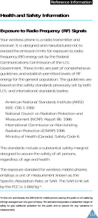 114Health and Safety InformationExposure to Radio Frequency (RF) SignalsYour wireless phone is a radio transmitter andreceiver. It is designed and manufactured not toexceed the emission limits for exposure to radiofrequency (RF) energy set by the FederalCommunications Commission of the U.S.Government. These limits are part of comprehensiveguidelines and establish permitted levels of RFenergy for the general population. The guidelines arebased on the safety standards previously set by bothU.S. and international standards bodies:•  American National Standards Institute (ANSI)IEEE. C95.1-1992•  National Council on Radiation Protection andMeasurement (NCRP). Report 86. 1986•  International Commission on Non-IonizingRadiation Protection (ICNIRP) 1996•  Ministry of Health (Canada), Safety Code 6.The standards include a substantial safety marginddesigned to assure the safety of all persons,regardless of age and health.The exposure standard for wireless mobile phonesemploys a unit of measurement known as theSpecific Absorption Rate, or SAR. The SAR limit setby the FCC is 1.6W/kg *. *In the U.S. and Canada, the SAR limit for mobile phones used by the public is 1.6 watts/kg(W/kg) averaged over one gram of tissue. The standard incorporates a substantial margin ofsafety to give additional protection for the public and to account for any variations inmeasurements.RReeffeerreennccee  IInnffoorrmmaattiioonn